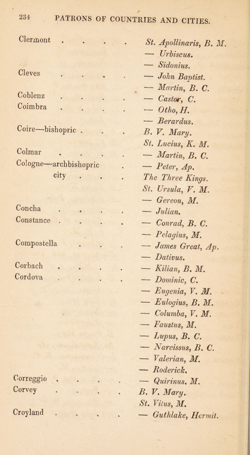Clermont Cleves Coblenz Coimbra Coire—bishopric „ Colmar Cologne—archbishopric city Concha Constance . Compostella Corbach Cordova Correggio . Corvey Croyland St, Apollinaris, B. M. —- Urbiscus. — Sidonius. — John Baptist. — Martin, B. C. — Castor, C. •— Otho,H — Berardus. B. V, Mary. Lucius, K. M. — Martin, B. C. •— Peter, Ap. The Three Kings. St. Ursula, V. M. — Gereon, M. — Julian. — Conrad, B. C. — Pelagius, M. — James Great, Ap. — Dativus. — Kilian, B. M. — Dominic, C. •— Eugenia, V. M. -— Eulogius, B. M. — Columba, V. M. -— Faustus, M. — Lupus, B. C. — Narcissus, B. C. — Valerian, M. — Roderick, — Quirinus. M. B. V. Mary, St. Vitus, M. — Guthlake, Hermit.