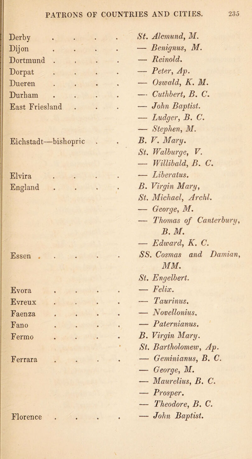 Derby i Dijon Dortmund . Dorpat Dueren Durham East Friesland Eichstadt—bishopric Elvira England Essen , Evora Evreux Faenza Fano Fermo F errara St. Alcmund, M. — Benignus, M. -— Reinold. — Peter, Ap. — Oswald, K. M. — Cuthbert, B. C. — John Baptist. — Ludger, B. C. — Stephen, M. B. V. Mary. St. Walburge, V. — Willibald, B. C. *— Liberatus. B. Virgin Mary, St. Michael, Archl. — George, M. — Thomas of Canterbury, B. M. — Edward, K. C. SS. Cosmas and Damian, MM. St. Engelbert. — Felix. — Taurinus. ■— Novellonius. -— Paternianus. B. Virgin Mary. St. Bartholomew, Ap. — Geminianus, B. C. — George, M. — Maurelius, B. C. — Prosper. •— Theodore, B. C. — John Baptist. Florence