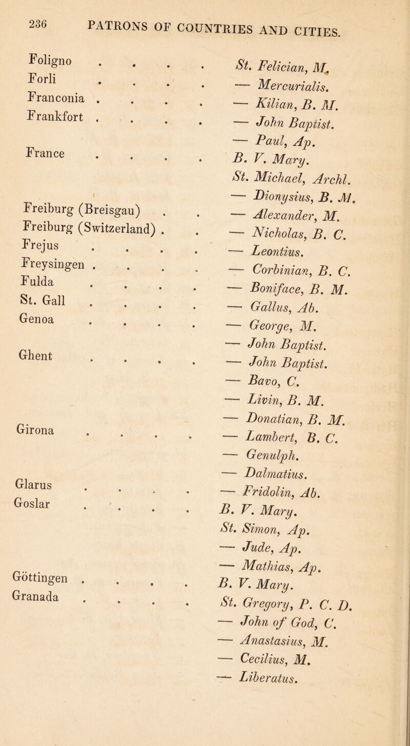St. Felician, RL — Mercurialis. — Kilian, B. M. — John Baptist. Foligno Forli Franconia . F rankfort . France I Freiburg (Breisgau) Freiburg (Switzerland) . Frejus Freysingen . Fulda St. Gall Genoa Ghent Girona Glarus Goslar Gottingen . Granada — Paul, Ap. B. V. Mary. St. Michael, Archl. — Dionysius, B. M, — Alexander, M. — Nicholas, B. C. — Leontius. — Corbinian, B. C. — Boniface, B. M. — Galius, Ab. — George, M. — John Baptist. — John Baptist. — Bavo, C. — Livin, B. M. — Donatian, B. M. — Lambert, B. C. — Genulph. — Dalmatius. — Fridolin, Ab. B. V. RIary. St. Simon, Ap. — Jude, Ap. — Mathias, Ap. B. V. RIary. St. Gregory, P. C. D. — John of God, C. — Anastasius, M. — Cecilius, M. — Liberatus.