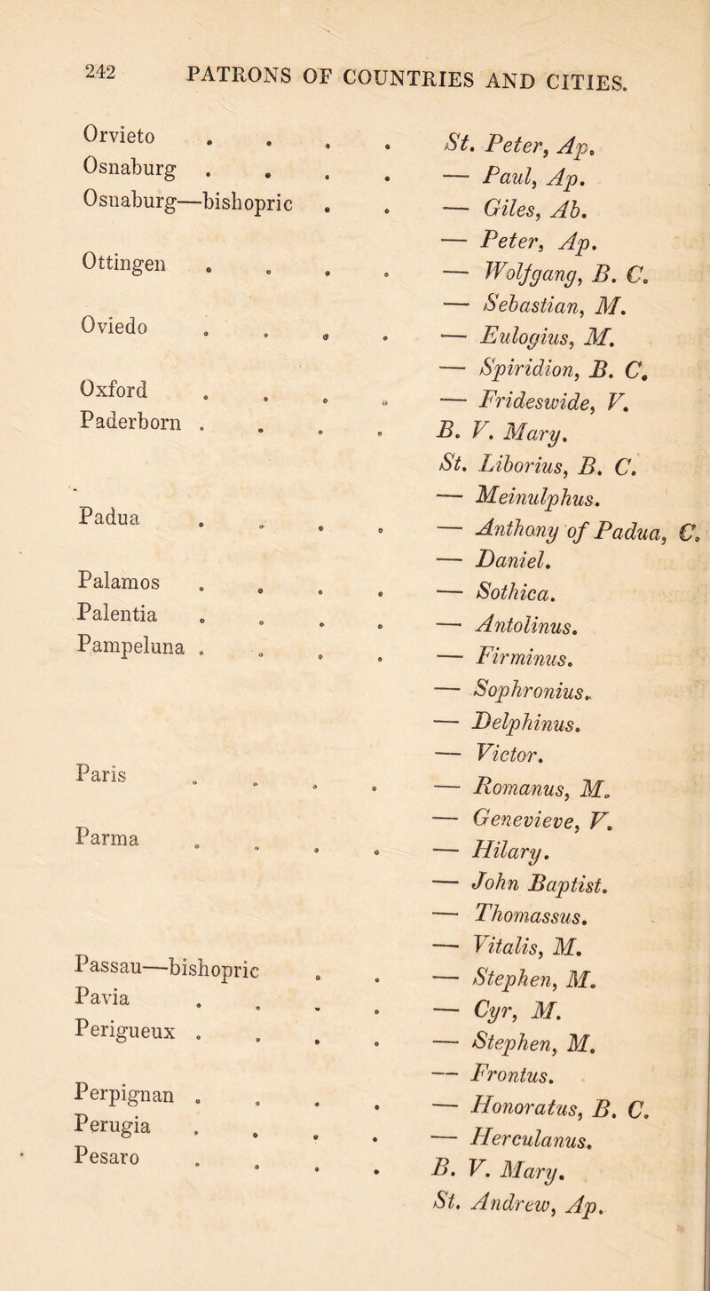 Orvieto Osnaburg Osnaburg—bishopric Ottingen Oviedo Oxford 0 ® © Paderborn . Padua ° * © Palamos Palentia Pampeluna . Paris Parma Passau—bishopric Pavia ® ■» Perigueux . Perpignan . Perugia Pesaro St. Peter, Ap. ■— Paul, Ap. — Giles, Ab. — Peter, Ap. — Woljgang, B. C. — Sebastian, M. — Eulogius, M. — Spiridion, B. CB -— Frideswide, V. B. V. Mary. aSV. Liborius, B. C. -— Meinulphus. ~~ Anthony of Padua, C. — Daniel. — Sot hie a. — Antolinus. — Fir minus. — Sophronius* — Delphinus. — Victor. — Romanus, ikf0 — Genevieve, V. — Hilary. — John Baptist. -— Thomassus. —• Vitalis, M. — Stephen, M. — Cyr, M. — Stephen, M. ■— Frontus. — Honoratus, B. C. — Herculanus. B. V. Mary. St. Andrew, Ap.