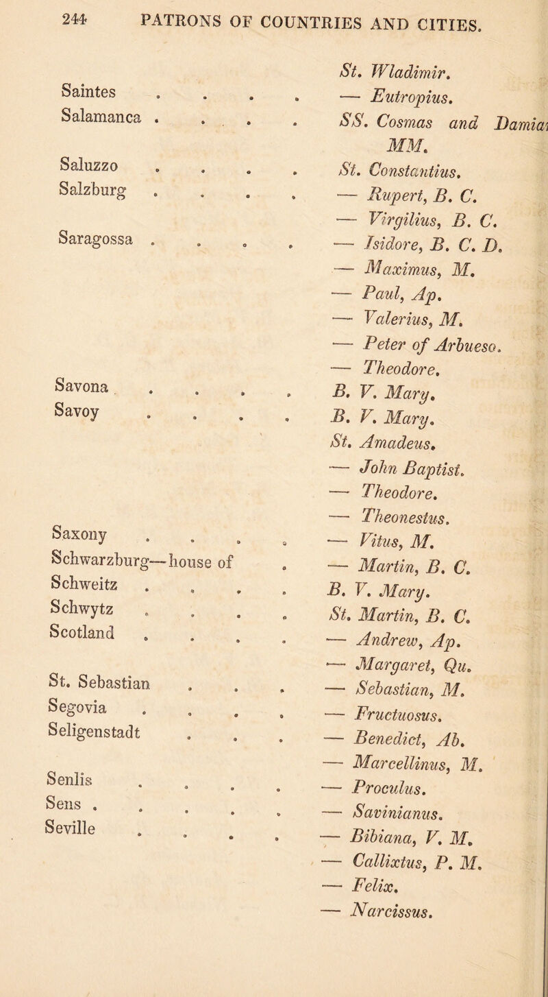 St. Wladimir. Saintes .... — Eutropius. Salamanca .... SS. Cosmas and I)amia MM. Saluzzo .... St. Constantius. Salzburg .... — Rupert, B. C. — Virgilius, B. C. Saragossa .... — Isidore, B. C. D. — Maximus, M. — Paul, Ap. — Valerius, M. — Peter of Arbueso. — Theodore. Savona .... B. V. Mary. Savoy .... B. V. Mary. St. Amadeus. — John Baptist. — Theodore. — Theonestus. Saxony . — Fitus, M. Schwarzburg— house of — Martin, Z?. (7. Schweitz ** ♦ » ■S. I. Mary. Schwytz . St. Martin, B. C. Scotland — Andrew, Ap. '— Margaret, Qu. St. Sebastian — Sebastian, M. Segovia .... — Fructuosus. Seligenstadt — Benedict, Ab. — Marcellinus, M. Senlis a • o — Proculus. Seus — Savinianus. Seville . — Bibiana, V. M. — Callixtus, P. M. — Felix. — Narcissus.