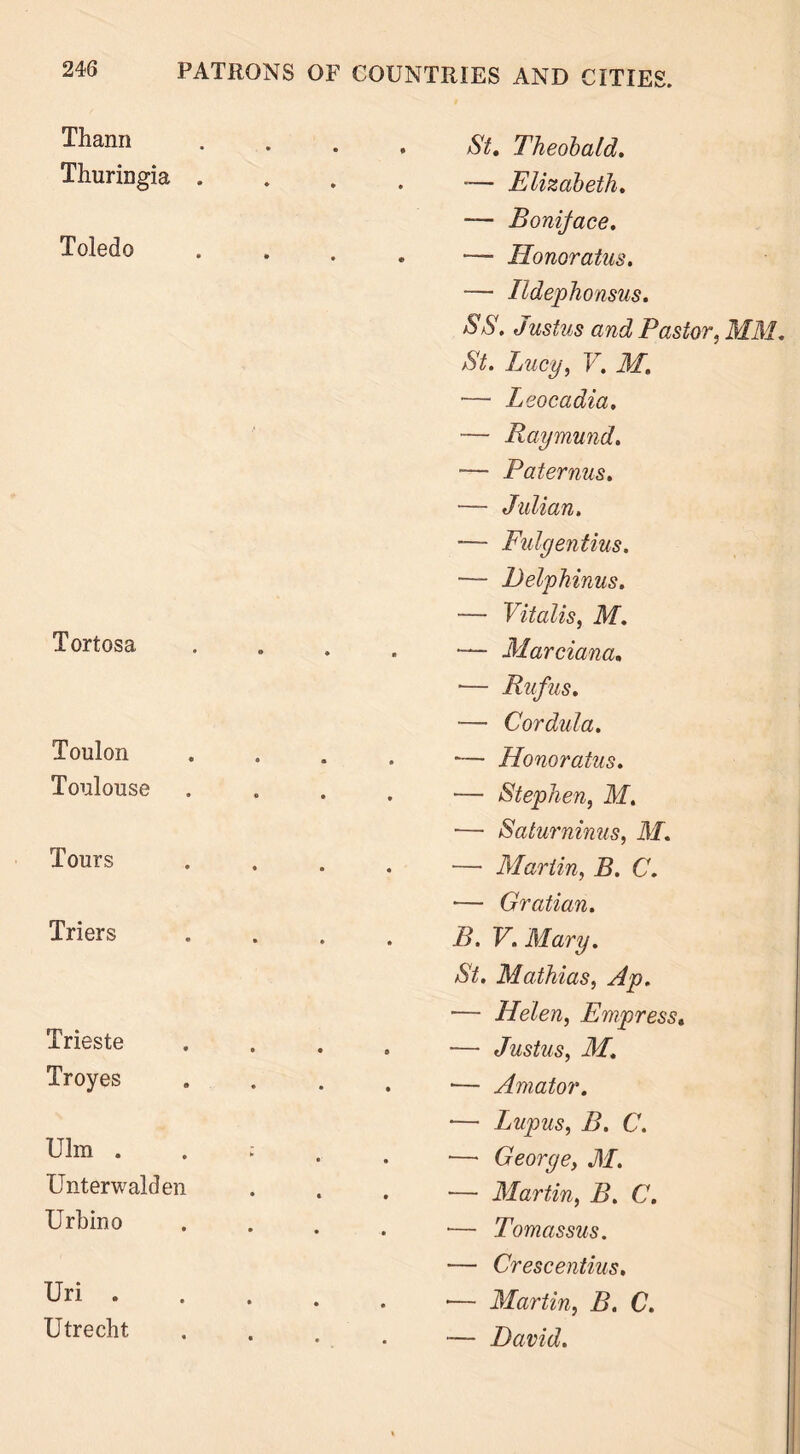 Thann Thuringia . Toledo Tortosa Toulon Toulouse Tours Triers Trieste Troyes Ulm . Unterwalden Urbino Uri . Utrecht St. Theobald. — Elizabeth. — Boniface. — Honor atus. — Ildephonsus. SS. Justus and Pastor, MM. St. Lucy, V. M. — Leocadia. — Raymund. -— Pat emus. — Julian. — Fulgentius. — Delphinus. — Vitalis, M. — Marciana. — Rufus. — Cor did a. •— Honoratus. — Stephen, M. ■— Saturninus, M. — Martin, B. C. •— Gratian. B. V. Mary. St. Mathias, Ap. — Helen, Empress. — Justus, M. ■— Amator. *— Lupus, B. C. — George, M. — Martin, B. C. — Tomassus. — Crescentius. ■— Martin, B. C. — David.
