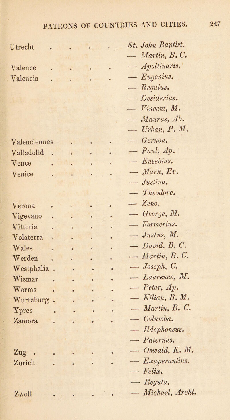 Utrecht • • St. John Baptist. — Martin, B. C. \Talence • • — Apollinaris. Valencia • * — Eugenius. — Regnlus. — Desiderius. — Vincent, M. — Maurus, Ah. — Urban, P. M. Valenciennes • m — Gernon. Valladolid . * 4 — Paul, Ap. V ence « • — Eusebius. Venice • * — Mark, Ev. — Justina. — Theodore. V erona — Zeno. Vigevano — George, M. Vittoria — Formerius. Volaterra . — Justus, M. Wales — David, B. C. Werden •—• Martin, B. C. Westphalia . — Joseph, C. Wismar — Laurence, M. Worms — Peter, Ap. Wurtzhurg , ■— Kilian, B. M. Ypres — Martin, B. C. Zamora — Columba. — Ildephonsus. — Paternus. Zug , • « — Oswald, K. M. Zurich • • ■—- Exuperantius. — Felix. •— Regula. Zwoll • • — Michael, Archl
