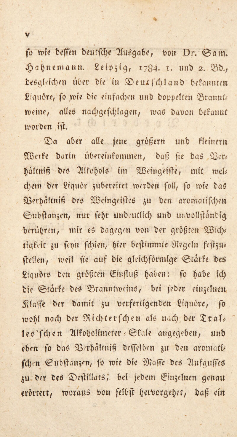 fo nne t*ejfen bcuffdK JCulgoSe; vjoh Dr. ©cim. *g)a^nemann. Seip^ig, 1784. i. uiib 2. 33b., be^gln'd}<’n über bte in ®eiufd)fanb befönnten £uiii6re, fo nn'e bi'e ei'iifnd^en iinb boppelfen 33rannf; iveine, öÜcö nad^gefctjlagen, toaö baoon bePannC n^oiben 1% 3ba öber öüe jene grbßern unb bfemern SB-erfe burin übereinfommen, büt5 Ue ba^ 23t'r;j j^altnt^ be6 Tllfol^olö im SBetiig^ijle, mit mU d)cm ber £fqii6r juberetfer tDerben fod, fo mfe ba^S 35erbö(tni6 be^ SSetngei'lleö ju ben oromoti'fdjen ©iibftan^en, nur fe^r unbauKc^ unb ii^boüilantfg berühren, mir e» bagegat bon ber grb^fen SBfd;^^ tiqfvit 511 fepn fdn'eri/ §{er befrimmfe siegeln feftju^ jiellen, U'ei'f fie auf bie g(eid;förmcge ©tarfe be^ fiiquörß ben greifen (Jcnpug §aben: fo ^abe i'd) bie ©tarfe beö Srannfmetn^, bei jeber eiu^efneii jxlaffe ber boink 5U berfertigenben £(qu6re, fo loobl ttocb ber 9\id)terfd}en aU nad) ber 5raf? Ie^’fd)en lllfobolfmefer ^ ©f\de angegeben, nnb eben fo bas ^B^rb^Jfnig beffelben 511 ben aronind^ fd)en ©iibfl:an§en, fo tin'e bie Sioffe be^ llnfguffei? 5U-ber beö ®e|lt({örö; bei }ebenv Snijefnen genau erbrrevt, tporauj? bon fefbfr I^eiborgef^ef, baf em