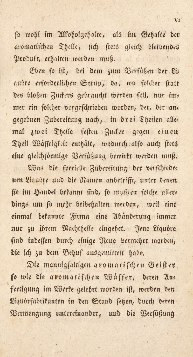 .7 / VI « r fo tDo^f hn öfö fm ©e^affe tct örörnatifd;^n $|e{Ie, fic^ frer^ gleich bkibenbeö §>cobuff, erbalfen werben muf^. €ben fo bei bem §iim Soerfugen ber Sy qubre erforberlicf^eit @i)rup; ba^ wo foicber ftatC be^ bloßen gebraucht werben foU, nur im^ mer em fbldjer \3>orgefc^rteben worben; ber, ber am gegebnen 3uberef(ung nac^; in bret Sieden aüe^ anal |wet 5|etfe fejlen g^g^« einen SBajTrfgfeic emb^d; woburd) olfo auch jlet$ eine gletcbfbrmfge ©erfügung bewtrfc werben miig, ®aö bfe fpecicKe gubereitiuig ber t)erfcbtebeif iten Slquöj'e unb bie Dianien anbetrifft, unter benen fie tm J^aubel bdannt finb, fo mußten foidfte allere bmg^ um fo me&r beibe§.aften werben, weil eine r einmal befannte ^ivma eine ^banberimg immer nur ju ihrem 9^od}thede eingehef. 3ene Siquöre % |tnb inbeffen burc^ einige 3Reue vermehrt morbeit; bie id; bem Seguf au^gemitteft ' ®{e mannigfaltigen aromatffe^en ©efffer fo wie bie aromatifchen SBaffer, bereu Tim fertigung im 2Berfe gelehrt worben ff}, werben, ben Siqubrfabrifanten in ben ©taub fe|en, burd} bereu ^ Sßermengung imtereinanber^ unb bie §3erfü|ung f