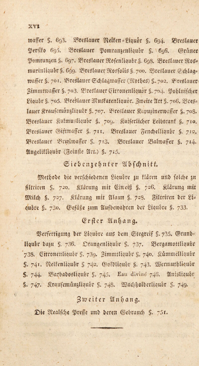 xvx waffer §. 69.3» S^reßlauet? 51e(fctt'ßtquür §. 694. ^tcßlauec ^erttfo 6g.i 35reßrfluet? ^omrAnjeuliquor §♦ 696. ©vunet 1 ^omranjeuS. 697» S3ve]5IauerS^ofenltqu&r §. 698. 58rc^(aucf itiarinltqu5r §. 699. ^reölaucr af{oöfoli0§. 700. S5feölauct Ed)laö« §. 701» ^-JSreöKauci* ©djla^ttjajTcr (5Kot^)eö) §. 702. ^reßlauec ^tmnuroaffev §. 703. S^^reßlauer ^itroncnltquiir §. 704. -5)of;(ntf(^ec gtquDi* §. 705. S^re^laucr ü}?uöfafenItquot, 3\Ddte M §. 706, lauer ^raufcmunjltqu&r §. 707. ^-^rc6(auer ^apujtnenvafcr §♦ 708, SSreetaucr ^ahnuöltquor §* 709, ^aiferltd)er l^eibtmnf §. 710, S^reßdauer ®ifttt)aiTcr §. 711. ^veßtauev Send)eUtquh‘ §. 712. S3reßlauei* '-^vuiaDaffcr §, 753. Sreßlauer S5rt(n)aiircr §. 714» SittöcIifTtquor (Setnfte 51i*t) §. 715. 0iebcnje(>nter 21&fc(;nitt ^etl()ot)c tie üerfc^iebenctt ßtquere ju fidren urtt» föld)c jtt fdtriren §. 720* ^{drung mit ^in'cj§ §. 726. ^Idrung mit SJtild) §. 727. ^Idrimö mit Sllaim §. 728. giltdren ter quh‘e §. 730» ©efdge jum Stufbema^ren tev 2iquot‘e §, 733» ' d'rjlcr Stan3» S^eiferti^itng tcr 2iqucve auß i)em.©te9reif §,735, ®runt>- Ifquir taju §. 736» Drattöeuliquor §. 737. S5ei*9amott(iquH‘ '738. ß'itronentiquh* §» 739. Bimmttiquh* §♦ 740. ^unimelliquor 5. 741. Stelfenliquor § 742, Gloli^liquer §» 743. SBci*muft)Uquor 5. 744* S3arbat)oßltquh* 743» Eau dlvme 746. Stntßliquor §. 747. ^rqufemiinjtiquüi* §. 748» Sßrtd)t;o(bcviiquor §, 749* I 3 m e i t e r Sl n a n g» Die S^ealfc^e treffe unt» teren ©ebraud) §. 75r. 1 /
