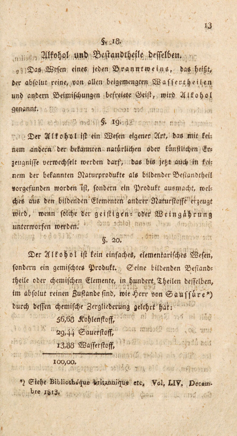 §. j8. ,, I,' , 3i(fo5p| «,«> 5Se|TanÖt§«üe tffeI6<ii. oi;^5)aö ^efen clncß jeben iö.ranntiDei^ö, baß ber abfolut reine, von allen beigemengten S©afferr | ei len unb anbern S^eimife^ungen befceiefe ©eijl, wirb 2(llo§ol genannt. ' . . ; v . ■*' §. ig. r IDer 3(lf ijl ein SlBefen eigener STrf, baß mit fei? nem anbern ber betonten naturlie^en ober funfilicben (Irs 3eugn{jTe verwecbfelt werben barf, baß biß 'je|fc aucb in nem ber betonten 97aturprobufte alß bilbenber 35eftanbtbeil Vorgefunben worben Iff, fonbern ein Q}robuft auemacbt, weis cbeß übß ben bilberiben*€lementen ’anbrb S^ahirftrtfr'er^eugt wirb, wenn folc^e ber geiftigen? obeir SÜBeingÄ^rung unterworfen werben. ' '  5. :2o. ■  ' ' ©er 2(lfo|ot ift (ein cinfac|eß, elementarifc^eß äöefen, fonbern ein gemifc|)teß ^^robnft. . 0eine bilbenben ^eflanb? V t^eile ober c^emifc^en flemente, in ^unbert.'^^eilen beijelben, im abfolut reinen guffanbefinb, wieJ^err Von 0dnffure*) burc§ beffen c^entifc^e Berglieberung gele^rt'^at; 56,68 .^o^lenffojf, ^29,44 ^auerfToff; - >. 13,88 ^afferftoff^ ■ ‘ ‘ ,— _‘TTnmwm.aümummmm ^ 100,00. *} ^ief}e Biblioihe^fi krit.apnl<jue etc, Yol, BIV, Pecem- l)fe 1^13,