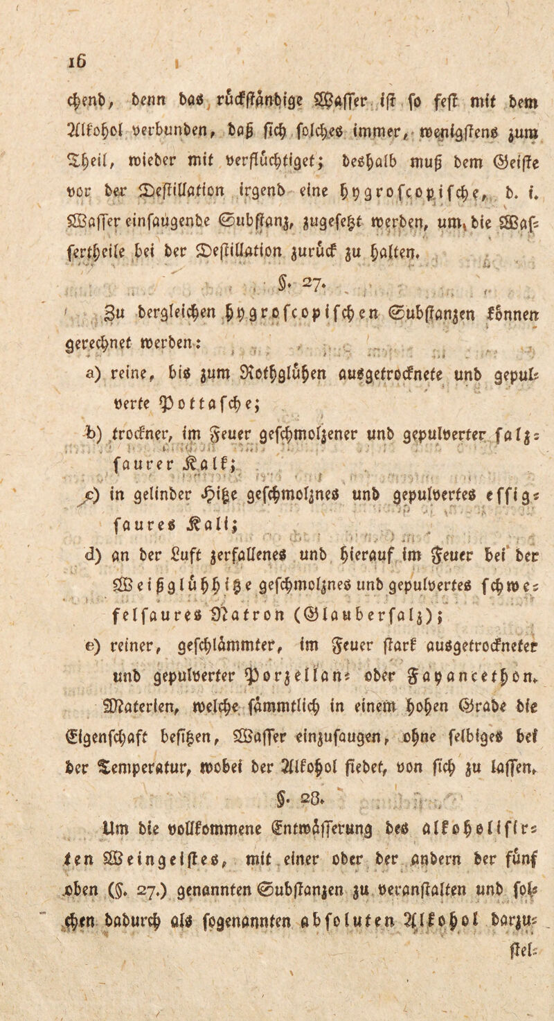 c|enl>/ benn baö rucf|?atvbl9e SSEJafTer. ijf fo fc|T mit bem 3{(fo^ol \)erbunben, boß fic^ folcb^eß Immert ^um ^§ei(, tDieber mit öerffucbti^ef; be^Jalb muß bem ©ei(!e tJör ber ir)eßiiratton irgenb eine ^^^rofcopjfc^?, b. u SBaffer einfaügenbe 0ubftan^, ^ügefe^t merben, um»bie SSßfifs fert^eiie bei ber ©eßiüation ^urucf ju J^^Iten» ■ s- 27. . I 3u bergleic^en §90rofco|>ifc^en 0ub(?an3en fbnnett geregnet werben-: , a) reine, biß jum Ötot^glu^en außgefrocfnefe unb gepul? tjerfe ^ottafc()e; b) trocfner, im geuer 9efc|)mo4ener unb gepuberter faljs faurer j:) in gelinber ^)i|e gefc^mot^nes unb ^epuberfeß effig« faureß ^ali; d) an ber Suft ^erfalTeneß unb hierauf im geuer bei* ber ^eißglub^i^e gefcbmo^neß unb gepuberteß fc^wes felfaureßt)^afron (©lauberfal^); e) reiner, gefcbl^mmter, im geuer flarf außgetrocfnefet unb gepuberter ^or^eiians nber gopancetßom £[)?ater(en, welche fammtlicb in einem |>o§en dJrabe bb €i9enfc(;aft beß|en, SÖJajTer cin^ufougen, ü^ne febigeß bef ber Temperatur, wobei ber Mo^ot pebet, üon pc^ ju lafTem Um bie tjolifommene fntwSflferung beß olfo^etifirs ienSSSeingeipeß, mit einer ober ber önbern ber fönf .oben Ö» 27.) öonannten 0ubpanien ju oeranpalten unb fp^ baburc^ ab fogenannten abfotuten 2(Jlo^ol bar^m Pef;