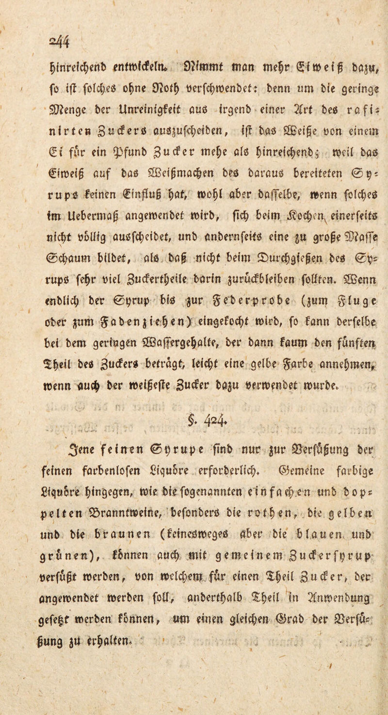 =44 ^(nrclc^cnb entmfcfeltu mön me^r fo ifl fofd;cö o^ne 9t0(^ berfc^wenbet: benn «m bie geringe SO^enge ber Unreinigfeit öuö irgenb einer 2lrt beß rafis nirtc« öuö5u[4eiben, if! b.asJ SOSeige t)on einem (?( für ein 53funb gucfer me^c öfö ^inreie^enb-; njcii baö ^in)ei§ auf bas SOßei^mac^en beß bavouß bereiteten 0^5 rupö leinen €inf[u§ wo^l aber boffetbe, wenn folc^eß im Ueberniag angemenbet tpirb, ftcb beim ^ocbcn^ einerfeitö ni^f bollig auöfcbeibet, unb anbernfeilö eine $u groge ?D?afTc 0cbaum bilbet, aiö ba§ nic^f beim ftJurcbgiefen bcß 0t;)2 rupß fe§r viel ßucf^rtljeile bovin jurücfbieiben foötcn* Sßcnn enblicb ber 0prup biö -jur 5^berprobe (jum gtuge ober jjum gabenjieben) cingefocbt n)irb, fo fann berfelbe bei bem geringen $[öa||erge5alter ber bann laum ben fünften ^beil beß ßuefevß beträgt, leicht eine gelbe garbe anne^meur wenn nud^ ber weigejle 3«cfer ba^u Perwenbet würbe. §* 4^4* 5^ne feinen 0prupe ftnb nur ^ur 3?erfögung ber feinen farbenlofen lOiqubre erforberlicb. Gemeine farbige SiguSre bin'Q^Ö^Ur Wie biefogenannfen elnfaeb^^n unb bops pelten 2S>ranntweine/befonberß bie ratben, .bie gelben unb bie braunen (fcmejswegeß aber bie blauen, unb grünen), Ibnnen auch mit gemeinem Suderfprup Perfußt werben, Pon weI4;em för einen ^5:beil Suder, ber ongewenbet werben foü, anbert^alb %beil in 2fnwenbung gefe|f werben fbnnen, um einen gleieben <Urab ber Sßerfös. Jung 3U er^altem t