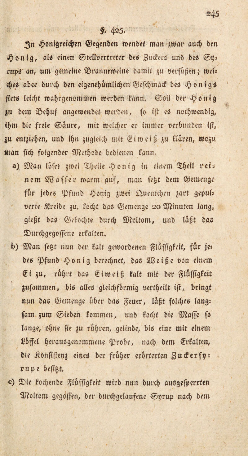 §* 4^5. J^onf^reic^ren ©eg^nbm tx^enbct man ;;mar auc^ ben « ^onfg,. alif einen (Bteüüevtvctev beö Sncferss unb/bcö 0^s rupr an, um gemeine iörannemeine bamit ju verfugen; mU \ c^eö aber bur«^ ben e(genlf)nmljcben ©efcbmasf beö ^onig« /Jefö lekt)t ma^rgenommen merb^n fann* ©öil bei* ^ontg gu bem 25e§uf angenjenbe^ werben, fo ift eö nct^menbig, i^m bie freie 0äure, mit welcher er immer verbunbcn iß, 2U ent^ie^en, unb i^n zugleich mit i^iweig flaren, mo^u man |Tcb foigenber 50?et^obe bebicnen fann* a) 3}?an lofet jmei Zljeile ^onig in einem ^^eit rei¬ nem Gaffer warm auf, man fe^t bem ÖJemenge für jebeö ^funb *5>anig gwei Ü-uentcben jart geputs rerte treibe ju, 6ocbt baö ©emenge 20 iO^inufen lang, giegt ba0 ©e^öc^te burcb SRoUom, unb Id^t baö 5I)urcbgegciJene erfaifen, b) SD?an fe^t nun ber falt geworbenen SlöfjTgfcit, für ja beö Q3funb i^onig berechnet, baö SBeiße üon einem ^i ^u, rü^rt baö (^iweig falt mit ber jufomraen, biö alleö gleichförmig rertheilt ift, bringt nun baö ©emenge über baö Jener, Idft folc^eö lang^ fam jum 0iebeh fommen, unb foc^t bie S^affe fo longe, ohne fle ju rühren, gelinbe, biö eine mit einem £5ffel h^i'^JM^S^nomntene ^robe, nach ^rfalten, bie ^onft(Ienj eineö ber fruh^tv erbrterten rupe heß^t c) !J)ie fochenbe Jlufjlgfeit wirb nun burch auögefperrten 3)?ültom gegdffen, ber burchS^^^i^f^^'^ 0prup nach bem /