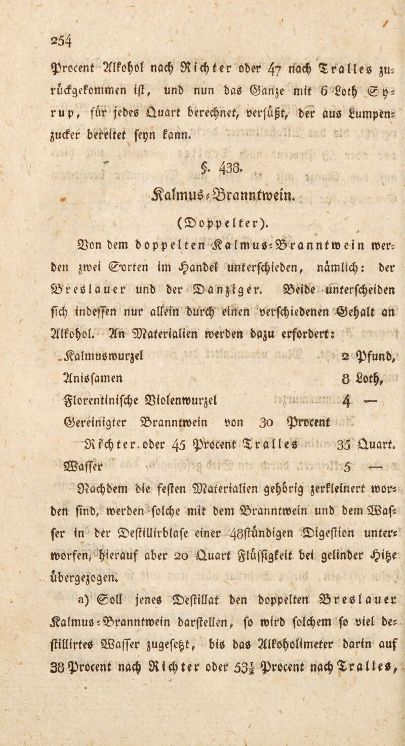 5>rocenf ticic^> Stic?)(er ober 4? n'öd ^rolleö juc rücfgefommen i(l, unb nun bo« ®nnje mit 6 <092 rup, ffir jebcß üuarc berechnet, Perfugt, ber auö ^ump^m gucfer bereitet fepn fanm §* 438. Ädmuö # Sranntmem. (5)oppelter)» 2>on bem hoppelten ^^alrnuös^rannfwetn tberc ben ^irel 0orten im *5>anbel unferfc^iieben, nämltc^: ber $öreölQuer unb ber 2)onjigen ^eibe linterfcbeiben fcb tnbeffen nur olfein burcb einen 'perfcbiebenen QJebalt an 2llfobol. ?fn S}?aterialien merben baju erforbert: ^^almuötpurjel 2 $)funb, 2(niöfamert 8 2ot^, glorentinifcbe SSiofentpurjel ' 4 — (^bereinigter S^ranntmein Pon 3o ^^rocent Svfcbter.ober 45 ^tocent dralle« 35 üuart* ^SSafTer 5 — Stocbbem bie feflen ÜO?atertalien ge^Srig jerfleinert tpors ben ftnb, werben »folcbe mit bem Branntwein unb bem SÖaf: fer in ber ^^eftillirblofe einer 5£)igejlion unter« worfen^'^bierauf ober 20 0uart gluffigfeit bei gelinber ub erg exogen* a) 0oll jene« ©efüüat ben hoppelten Breölauer ^almuöi Branntwein barjlellen, fo wirb folcbem fo Piel be« ftillirte« ?ißaffer jugefe^t, bi« bo« 2llfobolimeter barin ouf 38$>rocent noch 53| ^^rocent nacb^ralle«^ V