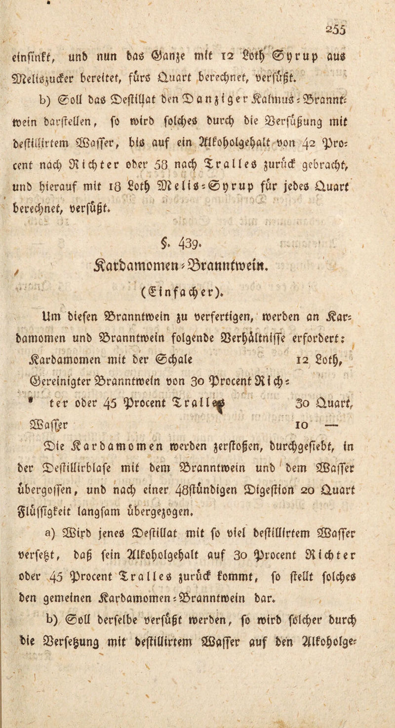 I ä 255 einfinft, unb nun baö ^anje mit 12 0^rup au« Sj^eliöjucfer bereitet, furß Cluart berec{;nef, t)erfu0t» b) 0OÜ baß S)e|Iiüöt ben!S)anji3er^ormuß;^rannt£ mein barfleUen, fo mirb folci)eß burc^ bie Verfügung mit befiiiiirtem 5ßojT^r, biß auf ein 2tifo^ol9e§ait t)on 42 ^ro; Cent ndd) SHiebter ober 58 nach Xraließ jurnef gebracht, unb bi^rouf mit lö ßotb ^eliß509rup für jebeß Cluart berechnet, berfügf» 5» 439‘ ^ Äatbamomctt^Stottufmem, (Einfacher), Um biefen 95ranntmein ju verfertigen, merben an ^ars bamomen unb ©ranntmein folgenbe QSerh^ltniffe erforbert; .^arbamomen mit bir 0chale 12 Soth, bereinigter Branntwein von 30 ^rocentSüch- • tev ober 45 ?)rocent ^rallei[^ 3o Quart, ^ajl^r IO — ©ie ^arbamomen werben ^erffofen, burchgefTebf, in ber ll^effiüirblafe mit bem Branntwein unb ‘ bem ÖBaiJer ubergoifen, unb nach Ssigeftiort 20 Quart glufftg^eit langfam uberge^ogen» a) ®.rb jeneß SDeftiüat mit fo viel beftiüirtem Sfßaffer verfe|t, bag fein 2llfoholgehalt auf 30 ^roeent 9iicbter ober 45 9)rocent '^^ralleß juruct fommt, fo jieüt folcheß ben gemeinen ^arbamomem Branntwein bar* b) 0eU berfelbe verf^^t werben, fo wirb folcher burch bie Berfe^ung mit beftillirtem $£Bafr<Jr auf ben 2Ufoholge^