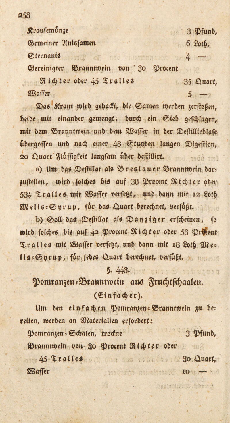 358 ^raufemunjc 3 g>fun^ ©cmeiner 2(nlßfamen 6 CotJ, 0fernanid 4 — ©ereinigfer ^Branntwein Don ' 3o ^rocent 9t ic^ler ober 40 ^ralleö 35 üuart, iffiofTer 5 — 2)asJ .^rant wirb ge^acff, bie tarnen werben ^erfTofen, beibe^mit elnanber gemengt, burcb ein, 0i€b gefc^fagen^ mit bem S^rönntmein unb bem ÖBafler in ber 2)e|Iiüirbtafe wbergoj]en unb nach einer 48 i^^wjben langen ©igepion, so Quart'Jlufflgfeit langfam über befliöirt. a) Um^bgf ©eftillat ald 23re«lauer 23ranntwein bars juflellen, wirb folcbe« bl« auf 38 ^^rocent 9t i cb t e r pber, 53i ‘tralle« mit ^Baffer verfemt, unb bann mit 12 iiotb S9?eliö50^rup, für ba« Quart berechnet, nerfugt. b) 0i>ü* ba« IDejtillgt al« ©aijjiger erfcbeinen, fo wirb folcbe« bi« auf .42,9>rocent Sticht er ober 58 ?)r|?ent ^$:ralle« mit ^Baffer Perfekt, unb bann mit iQ 2oth ^Diei 11 ö 5 0 h r u p, f&ri jebeß Quart berechnet, berfugt 443. ^omtatiäcn^Söranntwom au6 S^^uc^tfc^aalem (Einfacher)* Um ben einfach.e.n 5^omrangen«93ranntn)eln ju bes reiten, werben an ?D^aterialien erforbert; 5>omranjen5 0chalen, trocfne ’ 3 9)fünb, ^Branntwein bon- 30 ^roeent 9tichter ober 45 Xralle« t * .. 3o.Quart, SlBafTer 10 —- 10