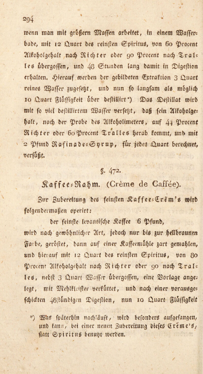 wenn man mit grofern 5[}?ajTen orbeftet, In einem ÖBaffer« bäte, mit 12 Quart beö reinigen ^pirituö, non 60 ^rocent nach SKielfter ober 90 ^rccent nach '^^ralc leg wbergoffen, unb 48 <Stunben lang bamit in iTJigefiion erbalten« hierauf «erben ber gebilbefen fptraftion 3 Quart reineö SSalJer ^ugefe^f, unb nun fo langfam alö mbgticb IO Quart gluffigfeit über befliUirt^) 5)a0 2)e(tiüat mirb mit fo niet beflillirtem SSBajJer nerfe^t, tag fein 2(Ifobo(ge5 baft, nach ber 53robe beß 2((fobolimeterö, auf 44 ?)rocent SKiebter ober Gofprecent ‘$^raUeß fommt, unb mit 2 ^funb SKafinabe50brup, für jcbe3 Quart berechnet, nerfugt. §• 472* 5faffee^SKal&m. (Creme de Caffee). 3wr Zubereitung beß feinflen .^affee;€rem’ö Wirb fofgenbermagen operirt: ber feinjle lenantifche Toffee 6 ^funb, mirb nach gettohuHcher 7frt, jeboch nur biö pv hellbraunen garbe, gerbfret, bann auf einer ^affeemöhi^ gemahlen, unb hierauf mit 12 Quart beo reinflen 0piritu0, non 80 y>rocenf TlHoholgehölt nach SKichter ober go nach '^^rab lees, nebfi 3 Quart Sffiajjcr 6bergoffen, eine 25orIage ange; legt, mit ^ehlHcijTer nerföttet, unb nach einer norauöges fehieften 46ilunbigcn S'igejlion, nun 10 Quart glufftgfeif fpdterhin nach-duft, tnirb befonber^ aufgefangen^ unb iann, bei einer neuen Swbereitmig biefetJ (Ereme’^z fiatt ©pirituö benwpt «erben. \ /