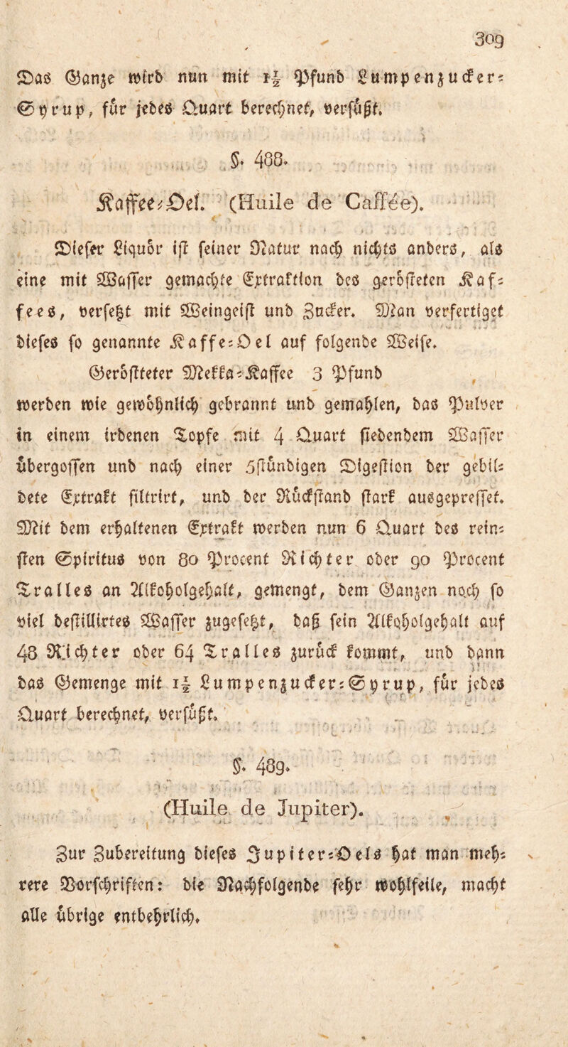 ©an^e n)frb nun mit f-| Q3funb Sumpenjucfer? 0prup; für jrbeß Ouart berec(;nef/ t)erf50f, §. 488. Äaife^^£)ef. (Huile de Cäffee). ©iefer Ciquor i(t feiner Otafur nac^ nic^fö anberß, öis5 eine mi( SSöffer gemad^te (Ejctraüion bcö gerofretcn Mafi feeö, t)erfe|t mit Sö^eingeifl unb Soden 9j?an tjerfertigef biefeö fo genannte i^affesOet auf folgenbe SlBeife. ©eroftteter ^D^etfa^^^affee 3 ^funb i merben mie gemo^nli^ gebronnt unb gema^ien, baß ^nber tn einem trbenen Xopfe mit 4 0*uarf pebenbem SBafTer ubergoiJen unb nach einer 5rtunbigen ©igeflion ber gebiis bete ^):tvaft ftltrirf, unb ber S^l^dlTanb ftarf außgepreffet. !Ü?tt bem erhaltenen €tti^a!t merben nun 6 Quart beß reim ften 0pirituß t)on 8o ^rocent dichter ober 90 ^^rocent ^ralleß an 2f{toholgel)alt, gemengt, bem ®anjen no,ch fo t)iel bepiUirteß Sßaffer 5ugefe|t, ba0 fein ßof 48 SH'ichter ober 64 ^ralleß jurud fommt, unb bann f l - baß Q3emenge mit i| ßumpenjuderi0prup; für jcbeß Quart berechnet, üerfuff» . 48g» .1 • : (Huile. de Jupiter). Sur Subereitung biefeß Supiter^'Oelß hat man meh^ ^ rere SB-orfchriften: bie S^gchfolgenbe fehr wohlfeile, macht alle übrige entbehtlid>