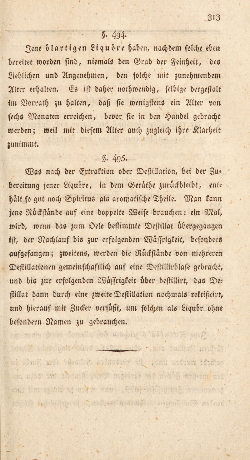 5* 494* 3ene ofarfigen Slquore ^öben, nadjbem fölcbe eben bereitet tDorben finb, niemalß ben ©rab ber gein^eit, beö Siebltcben unb 2(n9ene^men, ben folcbe' mit ^une^menbem 2nter erholten, ift bö^er not^wenbig, felbige bergeflolt tm ^^orratl) ju galten, bög jTe menigftenö ein TlUcv von fec^ö 9J^onaten erreichen, bevor fie in ben ^^anbel gebracht tverben; rveil mit biefem 2(iter auef) ^iigteic^) i^re ^iari;eit jimimmt» §, 495* Sffiöö ncic^ ber €jctröftion ober S^efriilation; bei ber S^s bereitung jener Siqubre, in bem ©erat^e gurucfbleibt, ents ^alt fo gut noch 0pirituö alö aromatifebe Xbeile, ^an fann jene ÖvuefjTänbe auf eine hoppelte 5Se(fe brauchen; ein ?0^af, jvirb, rvenn baö ^um Oele beflimmte ©eftillat ubergegangen ift, ber Stachlauf biö gur erfolgenben SB^iTrlg^eit, befonbers aufgefangen; ^tveifenö, tverben bie Dlücffidnbe von mehreren 5r)eftitlationen gemeinfebafUieb auf eine ^Defrillirblafe gebracht, unb bio jur erfolgenben 52Bdffrigfeit dber bejTiüirt, baö SDe^ jlillat bann bureb eine gmeite 2)eftilIation nochmals^ reftificirf, unb hierauf mit Suefer verfugt, um folchen alö Siqubr ohne befonbern Oiamen ju gebrauchen.