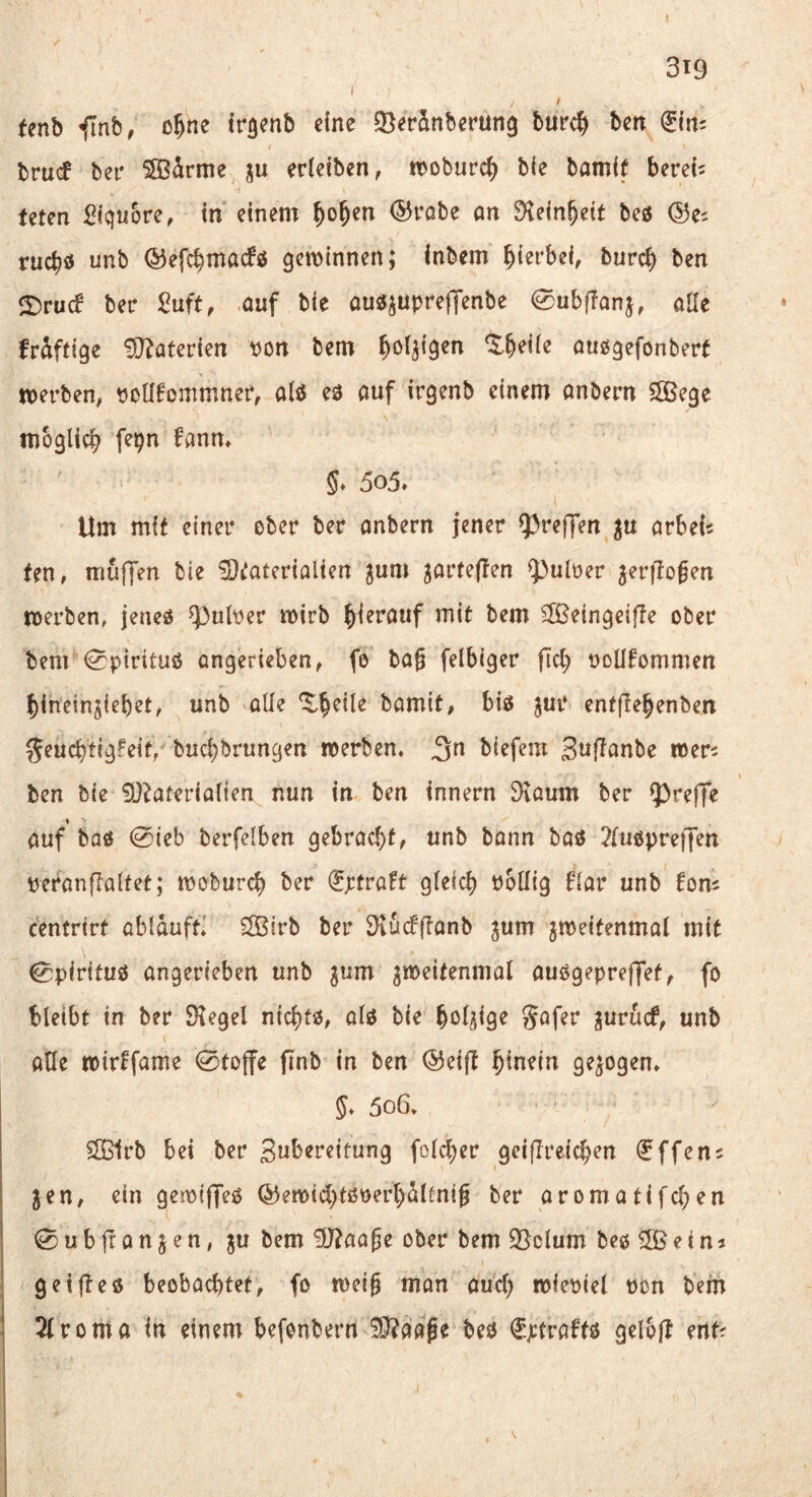 (enb f[nb, o^ne fr^enb eine Q^erSnberung burc^y bm bru<f ber SSBdrme ju erleiben, n>oburc^ bie bamit bereit Uten Siqnore, in einem ^o^en (55robe an 9^ein§eit beö ©es ruebö unb ©efebmaefö gewinnen; inbem hierbei, bureb ben ©ruef ber Suft, auf bie au^jupreffenbe 0ubfTanj, alle fräftige ^D^aterien pon bem außgefonbert merben, poü^ommner, alß eß auf irgenb einem anbern 5ßege mbglicb f^b^ fann» 5» 5o5» Um mit einer ober ber anbern jener fpreffen ^u arbels ten, muffen bie ^D^aterialien ^um garfeffen ^})ulper jerflo^en werben, jeneß ^ulper wirb b^^^öuf mit bem 5lßeingeif!e ober bem <0pirituö angerieben, fo ba§ felbiger fiel; PoUfommen bineinjiebet, unb alle bamit, biß jur entfiebenben ^euebtigFeit, buebbrungen werben, ^n biefem Swf^anbe wers ben bie 9}^aterialten nun in ben Innern 9taum ber fpreffe » auf baß 0ieb berfefben gebracht^ unb bann baß 2lußpreffen peranflaltet; wobureb ber (Jptraft gleich Poüig Kar unb fom centrirt abiaufti S3irb ber 3vücfftanb ^um jweifenmal mit ^pirituß angerieben unb ^um gweitenmal außgepreffet, fo bleibt in ber Siegel nic^tß, alß bie bol/iig^ Söf^P ^uruef, unb aUe wirffame 0to(fe finb tn ben ©eifl hinein gezogen. 5o6. 2ß1rb bei ber folcber geiflreicben (Jffens gen, ein gewiffeß ©ewicl;tßperl)dltni^ ber aromatifeben 0ubfcan Jen, ju bem ^J^aa^e ober bem 3}clum beß ^ßetna getließ beobachtet, fo wei0 man auch wiepiel pon bem 2(roma in einem befonbern ^aage beß €ptraKß gelbj? ents