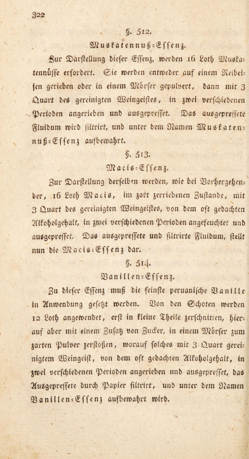 §* 512, 5Ü?uöJatennu05€ffcng, Sur S^örffeUung biefer roerben i6 SJiJiiöfa; fennüjK crforberf. 0ie werben entnoeber auf einem Dieibei; (en gerieben ober in einem 9J?6rfer gepulvert, bann mit 3 O^uart beö gereinigten Slßeingeifieö, in jroei perfcl}iebenen -gerieben angerieben unb außgepretJet. JBas$ ouogepreffete gluibum wirb fütrirt, unb unter bem Sf^amen SJ^usfateiu nugs^ffenj aufbewa^rf, §» 513. lO? a c i ß i € ff e n Sur ^Dar(?eüung berfelben werben, wie bei Q^orjerge^ens ber, 16 £otf) ^^aeiö, im gort jerriebenen Suflanbe, mit 3 Quart beö gereinigten SBeingeifleo, pon bem oft gebaebfen 2tlfobolgebaIf, in gwei perfebiebenen ^^rrioben angefeuebtet unb auögepreiTct, auögeprejTete unb filtrirte giuibum, (leüt nun bie 9-}^aciöi€ffenj bar, ' , 5* 314» 33 a n i i l e n i € f fe n g, 3u biefer €}Teng muf bie feinfle peruanifebe Jöanitle . in 2fnwenbung gefegt werben, ^on ben Geboten werben 12 Sotb angewenbet, erft in fleine gerfebnitten, auf aber mit einem 3ufa| Pon Suefer, in einem tO^brfer gum garten ^ulper gerjToßen, worauf fofcbeö mit 3-Quart gerei; nigtem ^ßeingeift, Pon bem oft gebaebten 2t{fobo(gebalt, in gwei perfebi^benen ^erioben angerieben unb auögepreffet, baö 2(uögepre)Tefe bureb ?>apier fütrirt, unb unter bem Dtamen Q^aniUensfffeng aufbewabrt wirb.