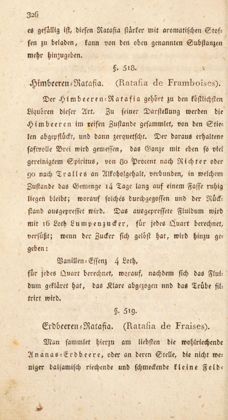 32G / « cö gefaöig ifl/ bicfcn Statapa Parfer mit oromatifd^cn 0(of: fen ju beloben, fann t>on ben oben 9enannten 0ubponjen me^r ^intugeben* ^ §♦ 5i8. \ »!^imbecren^3iacap’a. (Rataßa de Framboises). 5)er *51mbeeren?9tafofio gehört ju ben fbplicbpen Signoren biefer 2(rtt gu feiner S^orpetlung merben bie »Himbeeren im reifen guponbe gefammlet, bon ben len öbgeppöcft, unb bonn gerguetfcbt« lt)er barauö er^oltenc foftboUe $&rei mirb gemepTen, bog ©onje mit eben fö biel gereinigtem 0piritug, bon Qo ^^rocent noch Dtic^ter ober go nod) ^r oll eg on ?(lfobolge^olf, berbunben, in melcbcm Suponbe bog ©emenge i4 ^öge long ouf einem gofiPe ru^ig liegen bleibt; morouf fold;eg burcbgegop’en unb ber SXöd; ponb ouggeprepTet mirb. 5)og ouggepreffete Jluibum mirb mit i6 Sotb Sumpcnjuder, für jebeg O.uort berechnet, berfupt; menn ber Bucfcr pch gelop ^at, mirb geben: Q^aniüemilp'enj 4 fiir jebeg Quort berechnet, morouf, nochbem pd; bog Jlui; bum geflAret ^at, bog ^lore obgejegen unb bog ^rube pl; frirt tbirb* §♦ 5t9* €rt)6eeren^9?atapa. (Ratafia de Fraises). 3Jian fommlet om liebpen bie mohlriechenbe 2fnonag5<Jrbbee're, ober on beren 0telle, bie nicht mes niger boliomifd; riechenbe unb fchmecfenbe fl eine gelbe . t > ' \ <f .. '■ /