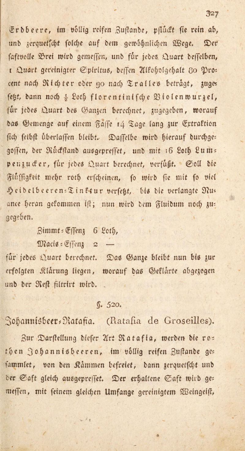 ^rbbeere, fm t^oütg reifen ^uffonbe, pflücfi fie rein ab, unb ^erqueffcbt folc^e auf bem geiDb^nlicben ^ege» i£)er I faftüeUe ©ref n^lrb gemefjen, unb für jebe^ Cluart beffelben, I üuorf gereinigter 0p(rituö, be|Jen Jfi^obofgeb^it 8o Cent nach SKid^ter ober 90 nach ^ralleß befragt, ^uge? fe|f, bann noch -k ^otb florentinifc^e 23ioIenn)ur^e(, für jebeg Üuart beß ©anjen bercd)net, worauf baß ©emenge auf einem gaffe 14 ^age lang jur (^jetraftion ficb feibfl ttberlaffen bleibt.- 2)a(Telbe wirb hierauf burcbge^ goffen, ber DiucffTanb außgepreffet, unb mit 16 Sof^ ßuniJ pengucfer, für jebeß Quart berechnet, rerfügf. 0oll bie glürftgfeit mehr rotb erfcbeinen, fo wirb |7e mit fo Piel eibelbeeren;'$.inF‘tur Perfekt, biß bie perlangfe 9iu« ünce b^ran gekommen i|T; nun wirb bem gluibum nod; gegeben, Sinimt;(?ffeni 6 l^otb, !0?aciß = ^fTenj 2 — für'jebeß Q,uart berechnet. 5>aß ^an^c bleibt nun biß jur erfolgten .^'Idrung liegen, worauf baß ©efldrte abgewogen unb ber S^efl filtrirt wirb. . 5* 520. 3oi}atttu^6cet#9;aföfia. (Ratafia de Groseilles). Sur CDarftellung biefer 2{rt Statafia, werben bie ro? tben ^obannißbeeren, im pbüig reifen gufTanbe ges fammlet, Pon ben .^dmimn befreiet, bann jerqueffd}f unb ber ©aft gleid) außgepreiJef. 2)er erhaltene 0aft wirb ge^ meffen, mit feinem gleichen Umfange gereinigtem 5£Beingeift,