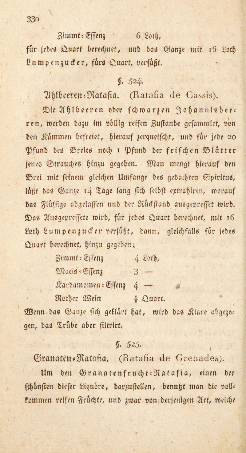 SimmtiflTenj ' 6 für jebesj üuorf hmijmt, unb baö ©an^e mit i6 l^ot^ iMi mp cngu cf er, furö üuarf, perfujt» 5. 524, ?i§16eeren^9tatafia. (Ratafia de Cassis). ^Die 2(^lbeercn ober fei)marken ren, werben ba^u Im botllg reifen ^uffanbe gefamnilcf^ pon ben i^^mmen befreiet, ^iernuf ^erqueffci)t, unb für jebe 20 5)funb M SJreicö noc^) i ?)funb ber frifcl)en ^Idtter jeneß 0traucl)eß gegeben. 9J?an mengt hierauf ben SS>rci mit feinem gle{ct)en Umfange beö gehackten 0ptrifuö, lo^t baö ©ön^e 14 ^öge lang fiel) felbfl eptrabiren, worauf baö gluffige obgelafTen unb ber 3iucf(l:anb auögcpreffet wirb, ©aß ^fußgepreiJete wirb, für jebeß Cluavt berechnet, mit 16 5oib ßumpenjuefer Perfügt, tonn, gleicbfaiiß für jebe« Quart berechnet, bin^u gegeben; 3immtj^)Tenj 4 9J^aciß c (J)Ten^ 3 — ivarbamomeni^ffenj 4 — 9lotb?i’ 5Bein | Quart. SSBenn baß ©anje ficb geUart wirb baß .^lare abgejo; gen, baß ©rübc aber filtrirt. 5* 5-5. j ©rattathi#91aüüfia. (Ratafia de Grenades). Um ben ® ranatcnfrucbt:5iatafia, einen ber febbnften biefer Siviuore, bar^i^uffcHen, benu^t man bie potf« fommen reifen grücbfe, unb gwar t)on berjenigen Zrt, welche