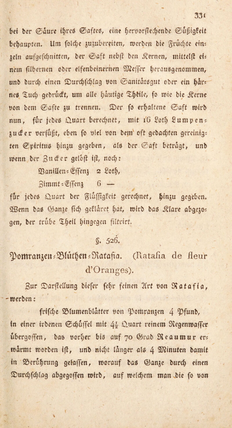 ber ©aure t^rcö 0affeö, eine ^eryorflec^cnbe 0uf{güeit behaupten» Um foM}e ^ujuberdten, merben bie gruc^tc cini ^eln oufgffebnitten, ber 0a[t nebf! ben j^ernen, mtttelf! cfj nein ftlbemen ober elfenbeinernen ?D^e|Ter b^rau^genommen, unb bureb einen 2)urcbfcblQ3 tion 0anitatö3Ut ober ein neö ^ueb gebrüeft, um alle b<^’Uige bie ^erne pon bem 0afte ju trennen. 2)er fo erhaltene 0aft mirb nun, für jebeö Quart berechnet, mit i6 ^otb 2umpen = 5 u cf er Perfügt, eben fo Plel pon benf oft gebaebten gereinigi ten 0pir(tuo bi^ö^ 9^9?ben, als ber-0oft betragt, unb ipenn ber 3 tief er gelofl i{T, noch: Q^aniÜen; (^ffenj 2 Sotb, Sintmtii^lTenj 6 — für jebeo Quart ber glüfjTgfeit gerechnet, gegeben. SfBenn boö (^anje ficb geflürct bat, mirb bas j^lare abge^o; gen, ber trübe ^b^il btitgegen filtrirt. 5. 526. ^omratije«?35(üfhen^9iatojia. (Piatafia de fleur d’Oranges). I Sur <I)arfIellun3 biefer febr feinen 2(vt Pon 9\afofia, 'iperben: \ frifebe S3lumenblatfer Pon ^^ompanjen 4 93funb, in einer irbenen 0cbü|Td mit 4i Quart reinem Dcegentpaffec übergoiJen, bao porber bis auf 70 ®rab SKeaumur er? .ipürmt tporben iff, unb nicht lünger als 4 3)^inufen bamit in S^erübrung gelaffen, morouf bas ©anje burd) einen ^^)urcbfcbla9 abgegoffen mirb, auf melcbem man .bie fo Pon