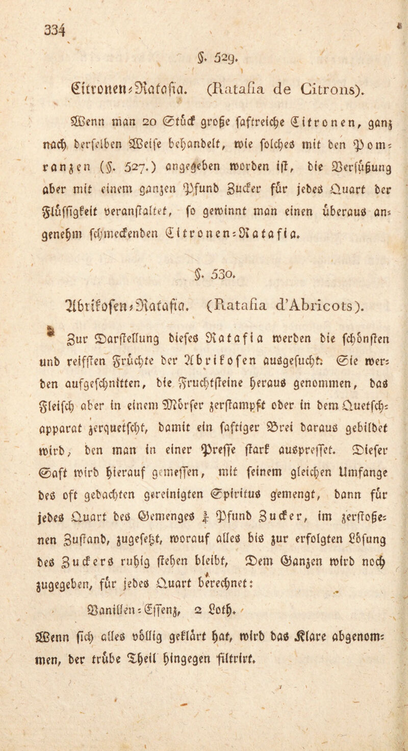 (Ilatalia de Citrons). 51ßenn man 20 0fucf groge fafirdc^e difronen, ganj na^ berfciben ®e{fe bef^anbclt, mie folc^ess mit bcn ^om; ronjcn {§, 527.) öngegebcn mürben ifb, bie SSerfugung ober mit einem ganzen ^Junb Sticfer für jebeö Cluart ber gluffigfeit üeranflaltet, fo gewinnt man einen uberauö an« genehm fc(;mccfenben ^itronemDeotafio» 5. 530. 316tib^ofen#3iarafia. (Ptataßa d’Abricots). & Sur ©arflcHung biefcö Övotafia werben bie fcbbnften unb reifflen Sruct)te ber ?{brifofen auögefucbt: 0ie mers ben aufgefebnitten, bie 5t’«cbffleine ^erouö genommen, baö gleifcl) aber in einem ^J^orfer j^erftamjjft ober in bemCluetfcfjj opparat jerquetfebt, bamit ein faftiger 25rei barauß gebilbet wirb, ben man in einer ?)reffe ftarf außpreßet. ^Diefer ©oft wirb gemeffen, mit feinem gleichen Umfange beß oft gebad)fen gereinigten (^pirituß gemengt, bann für jebeß ü-uart beß ©emengeß 1 9}fiinb 3 u cf er, im jerffoges nen S^l^^nb, jugefef^t, worauf alleß biß jur erfolgten Sbfung beß Sueferß ruhig flehen bieibt, l£)em Q3an5en wirb noch angegeben, für jebeß 0,uart berechnet: > Q}aniüenc^(5|Ten^, 2 ^oth* Sffienn fich alleß nbüig geflort wirb boß ^(are obgenom^ \ men, ber trübe llhdb fütrirt.