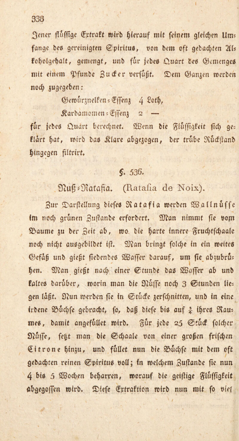 3:cner ffufflge mirb ^(erauf nift feinem gleichen Um: fange beö gereinigten ^piritud, non bem oft getackten 2U: fo^olgebnlf, gemengt, unb für jebeö Quart beö ©emengeö mit einem ^funbe nerfu^t» ®em ©an^en werben noc^ zugegeben: ^ewurjnelfenifffenj 4 ^arbamomen: (JiJenj 2 — für jebeö Quart berechnet* ÖBenn bie ^Iwffigfeit fTct; ge? flart \)atf wirb baö .^(are abgewogen, ber trübe 9iU(f|tanb hingegen filfrirtt f* 538. 9iU^^9iata|ta. (R.ataila de Noix). Sur ^DarfleUung biefeö Öiatafia werben Sffiallnöffe im nod; grünen erforbcrt» ?D?an nimmt fTe nom S^aume ju ber Sdt ab, wo, bie ^arte Innere gruct;tfcbaa(e noch nlc^t auögebilbef ift. ^an bringt folc^e in ein weite« ©efüp unb gie^t flebenbeö ^ffiaffer barauf, um fle ab^ubrfi: • ( 5en. fOian giegt nad; einer 0tunbe ba« SBaffer ob unb folteö barüber, worin man bie Siüffe noch 3 0tunben lies gen lügt. 0iun werben fle In 0tücfe jerfcbnitten, unb In eine Irbene iöüd;fe gebracht, fo, bag biefe bi« ouf -J ihre« S'laus tue«, bamit ongefüUet wirb, gür jebe 25 0tü(f folcher f^bt man bie 0cbaale non^ einer grogen frifchen ^ Zitrone binju, unb füllet nun bie S5ud)fe mit bem oft gebachten reinen 0piritu« ttoll; (n welchem Suf^^nbe fie nun 4 bi« 5 SBochen beharren, worauf bie getfiige glüfftgfeit Obgegoffen wirb. 2)iefe fjctraftion wirb nun mit fo Diel /