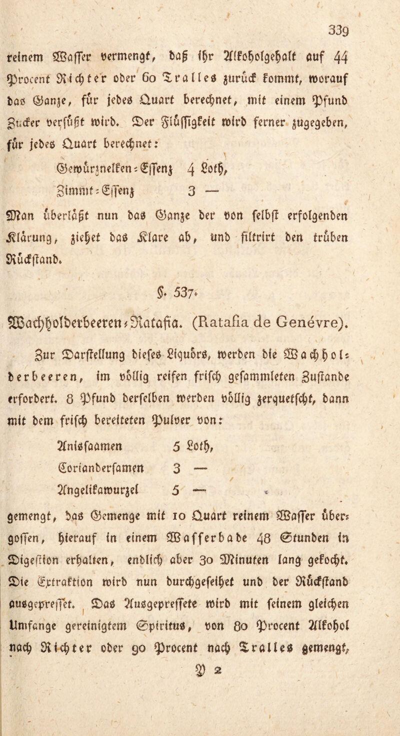 reinem 5Saff^r vermengf, böj öuf 44 9)'rocent ^lic^ter ober 6o '$:raiUd gurucf fommt, morauf baß ©an^e, für jcbeß 0.uart berechnet, mit einem ^^funb ^ucfer Derfu^t mirb, 5t)er Sififjigfeit mirb ferner 5U9e9eben, för jcbeß Quart berechnet; ©ewurjnelfeni^jjeni 4 Stmmfj^iTenj 3 — S}?an überlast nun baß (53anje ber bon felbfl erfolgenben Klärung, ^ie^et baß i^iare ab^ unb fiitrirt ben trüben SHücfjlanb* / 5^ 537*  5G3a^§oIbetbeeren#SiaCa(ia* (Ratafiade Genevre). Sur S^arflenung biefeß Siqubrß; merben bie ^ac^l^ols ^ berbeeren, im boüig reifen frifci; gefammlefen Suffonbe erforberf. 8 ?)funb berfeiben merben bbüig jerquetfc^t, bann mit bem frifcb bereiteten Q3uiber bon: 2(nißfaamen 5 ^ot^, €ortanberfamen 3 — 2rn9eli6atourje( 5 — gemengt, baß (Gemenge mit lo Quart reinem Effiaffer 6ber? goffen, hierauf in einem Cffiafferbabe 48 €5funben in 2)igefiion erhalten, enbiicC) aber 3o 3}tinufert lang-gefochf* 2>(e ^jcfraftion mirb nun burchgefeihef unb ber Öiucfflanb außgepreffen ^ J£)aß ?fußgeprejfete mirb mit feinem gleichen Umfange gereinigtem (Spirituß, bon 8o ^rocent 2Ufohol nach 90 ?)rocenf nach gemengt^ ^ 2