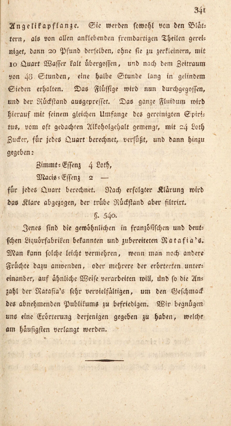 34i 2fn9cf{fapffanje* 0le »erben fo»of){ t)on ben ^lau Uvn, altJ t)on oüen anftebenben frembariigen ^^eilen gerefs ni^ef, bann 20 5^funb berfelben, o^ne fte ju ^erHeincrn, mit IO Cluavt ESajTer Uit ubergoffen, unb noc^ bem geitroum i)on 48 ^f^^ben, eine ^albe 0tunbe lang in gelinbem 0ieben er^öltem 2)aö Sluffige »irb nun burcbgegoiJen, tinb ber Siurfflanb üuögepreffef, CDas gan^e ^luibum »irb hierauf mit feinem gleicl^en Umfange beö gereinigten 0p{r(i tu«, Pom oft gehackten 2U^o^olge^alt gemengt, mit 24 £^ot§ guefer, für jebeö O^uart berecl;net, Perfugt, unb bann ^in^^u gegeben: Simmt^lEfTeni 4 SJiaciOs^Henj 2 — fSr jebeo Quort berechnet, 9tach erfolgter ,^ldrung »irb bao .^lare abgewogen, ber trübe iKucfflanb aber filtrlrt, §, 540^ ^eneö fTnb bte ge»bbnli^b^ti franjbUfcben unb beuts feben Stquorfabrif'en bekannten unb gubereiteten 9vatafia^0, SJ?an fann folcbe leicht permebren, »enn man noch anbere gruchte ha^u anmenben, ober mehrere ber erörterten unters einanber, auf ähnliche Steife perarbeiten »iH, ifnb fo bie 2ln5 gOhl ber 9?atafiia’o fehr Perpielfdlfigen, um ben ©efehmaef beo abnehmenben ^ubtifumg ju befriebigen, 9ß(r begnügen uno eine Erörterung berjenigen gegeben gu hnben, »eiche am hdufigflen perlangt »erben.