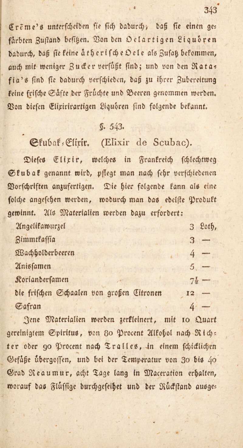 343* l €reme’ö «nferfc^dben fie fic^ babur^;^ bog fte einen gej I färbten SufJonb befif|en, ^on bcn Oelartigen Siqubren 1 baburcb/ bog jtefeinc af^erifcbeOele olij ^efemmen, : ßücb mit weniger verfugt fTnb; unb üon ben iHata« I fio’ö gnb fle boburcb ^erfcbiebcn; bog ju i^rer S^bereltung feine (rifcbe 0äfte ber Leeren genommen werben. 23on biefen ^ij^irirortigen i^iqupren finb folgenbe befonnt. 5. 543» ©fubaf #©{|cir. (Elixir de Scubac). ©iefeö (Slijcir, wetcbeö in gronfreicb fc^lec^fweg ^fubof genannt wirb, pflegt mon noc^ fe^r Perfcbiebenen 25orfcbriften on^uferfigen. ^Die ^ier folgenbe fonn olö eine folcbe ongefeben werben, woburcb man bo3 ebelfle 5)robuft gewinnt. 2(lö 5J?aterialien werben bo^u erforbert: 2(ngelifawur^el 3 £o(^, gimmtfoffia 3 — Slßachholberbeeren 4 - 2(n{0fomen 5, — .^orionbcrfomen / 2 bie frifchen 0chaolen pon grogen Zitronen 12 — 0ofran j 4 - 3^ne tO^oferiolien werben ^erfleinert, mit 10 duort gereinigtem 0piritu3, pon 80 fprocent 2(lfo^ol noch Dlic^i ter ober go ?3rocent noc^ ^ralleö, >in einem fcl^icflicben (^efäge ubergoffcn, tmb bei ber Xemperafur pon 3o biö 4^ ®rab Dleoumur, oc^t ^oge lang in ^acerotton erholten, worouf boö bwr^gefeihet unb ber 3l6cf(Ionb au^ges /