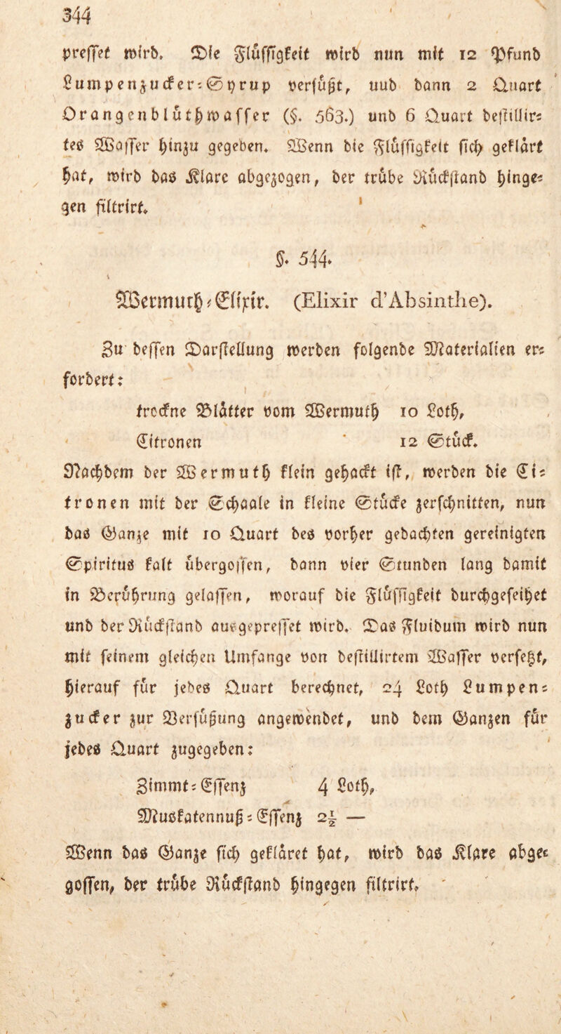 ptreffef Jluffigfdf wirb nun mit 12 ^>funb $umpenjucfcr^0prup perfupt, uub bann 2 Ojiart Orangenblutf)n)affer (§. 563*) unb 6 Quart bejiilliri teö ^SBaiJer ^in^u gegeben* SBenn bic ^luffigfeit fic^> geflart ^at, mtrb baß ^larc abgewogen, ber trübe i>iucf(lanb l)inge^ gen jüitrirf* ‘ §■ 544* SO3crmur§^0()iir. (Elixir d’Absinthe). Su beffen JOarfIeüung merbcn folgenbe SJtatcrialien er« forbert: trodfne Blätter bom SOßermut^ 10 :^ßt^, Zitronen * 12 0tucf. 97ac|bem ber SOBermutf) fiein ge^acft iß, merben bie €1? fronen mit ber 0c^aa(e in deine 0tucfe ^erfc^nitten, nun baß ^an^e mit lo Quart beß vorder gehackten gereinigten 0pirituß füit ubergoffen, bann Pier 0tunben lang bamit in iöcru^rung gelafjen, morauf bic gl6ffigteit burcbgefei^et \ unb ber Diu(f}Tanb aufgeprejjet mirb. (Taß T^luibum mirb nun mit feinem gleichen Umfange bon befttUirtem üßaffer berfe^f, hierauf für jebeß Quart berechnet, 24 Sot^ ^umpen^ jucfer 5ur 33erju^ung angembbet, unb bem ©anjen für jebeß Quart ^ugegeben; 3immt;(E(]en5 4 Sot^, SJtußfatennugi^ffenj 2i — SSSenn baß ©anje ftc^ geddret ^at, mtrb baß .^Idre abgec goflen, ber trübe Dlucffianb hingegen filtrirt* '