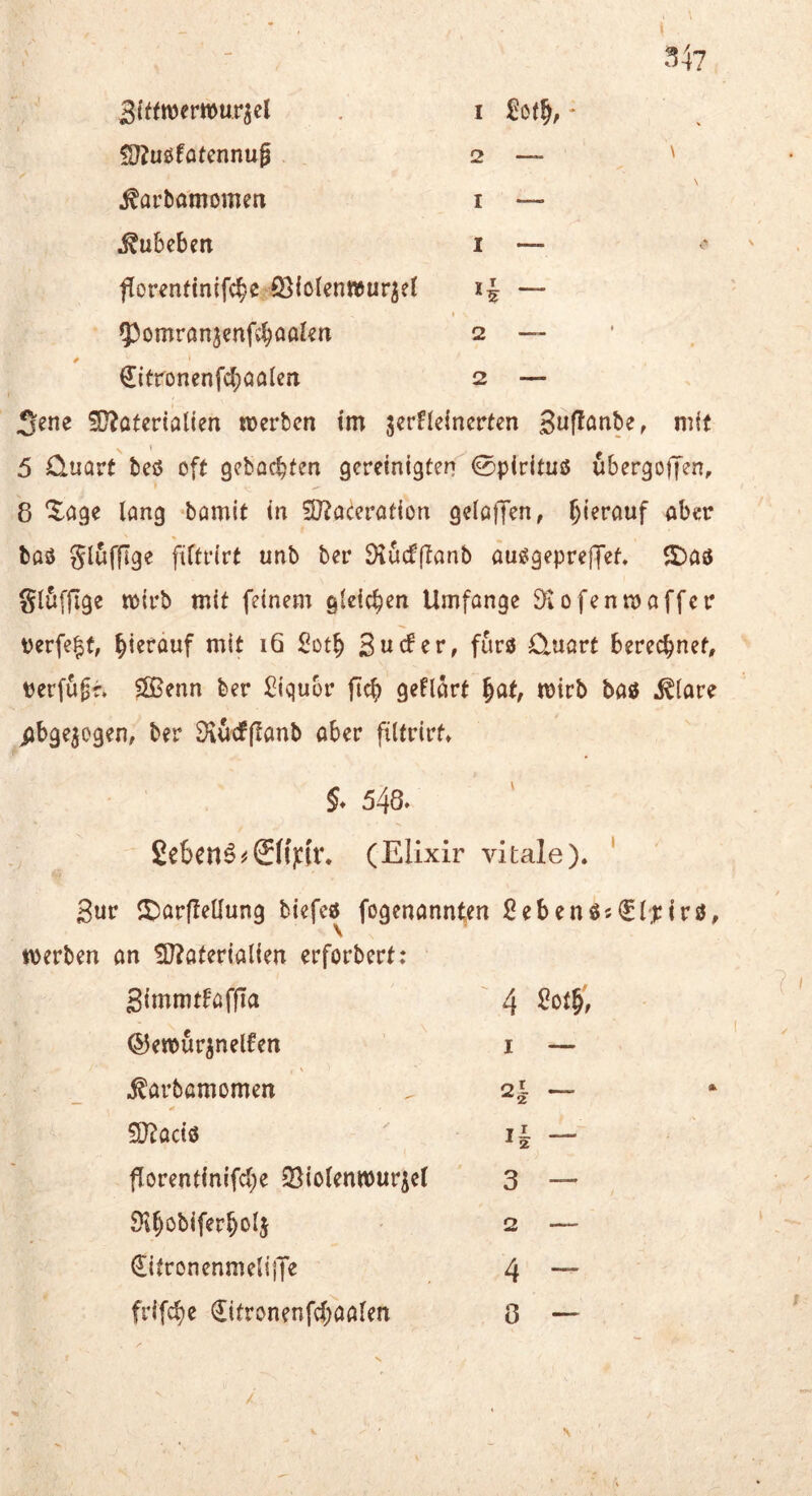 34? 3(ftrofr»urjcl i £o(^, - » ' !D?u0fafcnnu0 2 — ' ^arbamomen i — ^ubcben i — ^ fforenfinifc^e fi3lo{en»ur^e( — q3omronjenfv^oakn 2 — €itronenfc()aalen 2 — Sene ?[??atmalien lüerbcn im serHeincrten Si^f^önbe, mit » 5 Quart teß oft gebockten gereinigten ©pirituß ubergoljen, 8 “^^age lang bamit in 50?acerotion gelöflfen, aber baß glufflge fiftrirt unb ber Dlucfflanb außgepreffet. $£)aß glöfflge mirb mit feinem gleichen Umfange ^iofenmaffer perfe|f, hierauf mit 16 Surfer, furß Quart berechnet, rerfugf. Ößenn ber Siqubr ftef) geUSrt ^at, mirb baß .^(are iibge^ogen, ber Dvurfjlanb aber filtrirf» 548. £e6enö^©f)tU\ (Elixir vitale). ' Sur 5)arfleüung biefeß fogenannten ^^ebenßs^fpirß, t\)erben an !D?aterialien erforbert: Simmrfafjla ©ewur^nerfen ^arbamomen SJ^aeiß florentin{frf;e 23iotentt)urie( ^^obiferboij €itronenmeliiTe frifc^e €itronenfrf;aa(en 4 I — ~ li — 3 — 2 — 4 - 8 — V