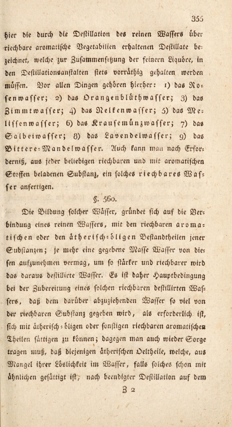 / ^icr bie burc^ bie S)ef!ination be« reinen SSBafferd über riechbare oromßtifcbe QSegetabilien erhaltenen ‘t)e(ttUate be: jeicbnef, tt)elche jur S^^f^tnrnenfe^ung ber feinem Stqu^re^ in ben S^efiiÜationfianjlalten ftetö üorr^thij^ gehalten werben muiJen. S^or allen 2)ingen gehören hierher: i) baö 9toc fenwaffer; 2) bad Drangenblöthwaffer; 3) bas Sinimtwaffer; 4) Stelfenwaffer; 5) baö ^Dtes Uffenmoffer; 6) baö j^raufemün^waffer; 7) ba» ^albetwaffer; 8) baö ßaocnbelwaffer; g) baß S3itteret'3}tanbelwaffer» 2fuch fann mau nach ^rfor: bernt^^ auö jeber beliebigen riechbaren unb mit aromatifchen ^tojfen betabenen 0ubftanj, ein folcheß riechbareß SBafs fer anferttgen» 5* 560* <t)ie Gilbung folcher iSBi!iffer, grunbet ftch öuf bie $öer« binbung eineß reinen ^Kafferß, mit ben riechbaren aromas tifchen ober ben ^therifcl;«öligen 23eftanbtheilen jener ^ub|Tan;5en; je mehr eine gegebene ?J?a|]e £fiL*affer oon bies fen aufjunehmen oermag, um fo flärfer unb riechbarer wirb baß barauß befltüirte ^JBoffer. €ß iß baher »^^auptbebingung bei ber Subereiiung eineß folchen riechbaren befTtllirten SGBafs ferß, baf bem baruber abjugiehenben Sfeaffer fo oiel oon ber riechbaren 0ubjran^ gegeben wirb, alß erforberlich iffr fich mit atherifch« bligen ober fonfligen riechbaren aromatifchen ^h^il^u fditigen ju fbnnen; bagegen man auch wieber 0orgc I tragen mu§, bag biejenigen dtherifchen Oeltheile, welche, auß SD^angel ihrer Soßlichfeit im SOSaffer, fallß folcheß fchon mit ähnlichen gefättigt iß/ nach beenbigter SDejTiUation auf bem 3 2