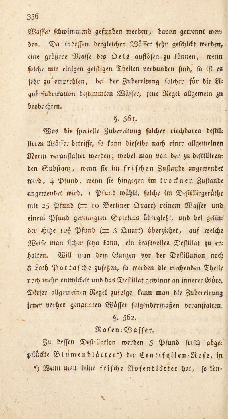 SBöfyer fc^mtmmcnb gefunbcn mcvhm, bayon getrennt wm ben. inbejj?n bergletc^en ®dffer fe^r gefc^icft werben, eine größere ‘^DiafJ'e beö OeU Quflofen ju tonnen, wenn fole^e mit einigen geiftigcn ‘$-i)eilen oerbunben finb, fo i)! eö febr ^u%mpfe^len, bei bec S^ibereitnng folcber für bie quorfübrifatien bejlimmten SBdtTer, jene Dvegel otigemein beobachten. §. 56r. I £[ßai5 bie fpecietle gubereitung folcher riechbaren beflilc lirten S^Boffer betrifft, fo fann biefelbe nach einer ötigeineinen S^orm reranflaltet werben; wobei man pon ber ju beffiüireni ben 0ubfran^, wenn fte im frifchen gnffönbe angewenbet wirb, 4 ‘Pfimb, wenn fte hingegen im troefnen guffanbe nngewenbet wirb, i ^funb wdhtt, folche im ^efciüirgerdfhe mit 25 ^funb (zi 10 S^erüner -üuart) reinem ^Boffer unb einem ^^funb gereinigten 0pirituö ubergie^f, unb bei gelin? ber i2f ^funb (zz 5 £luort) uberjiehet, auf welche ^eife man ficher fepn !ann, ein fraftPOÜeö 5l)effiÜQt er? halten, üffiiü man bem ©an^en por ber Sbeffillation noch 8 ^oth ^ottafche jufe^en, fo werben bie riechenben ^h^ü^ nod) mehr entwicfelt unb baö <r>e{TiÜQt gewinnt an innerer ©Ute. tt)leter allgemeinm SKegel ^ufolge, fann man bie gtibereitung jener poi'her genannten SBaffer folgenbermajen Peranffalten. . §. 562. $)\ Ofen? 5B affe r. gu beffen ©eflillation werben 5 ^)funb frifch abge? pfiiKfte Blumenblätter*) ber (JentifolienrSKofe, in ♦) SBenn man feine frifebe Stofenbldtter hat/ fo \