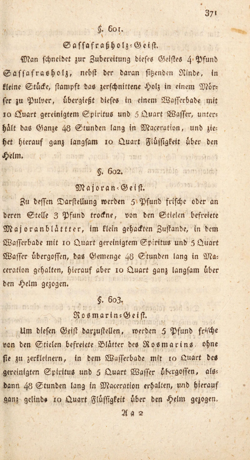 37* 5» 6or* \ ©affafröß^oljj^etfl. CD?an fd^neibet ^ur btefe^ ®df!e«5 0af|'ofra05o4, nebjl bcr baran ft^cnben 9tinbe, in Heine 0töcfe, fiampft baö jcrfc^nittene Jpolj in einem SD?ürj fer ju fpuber, ubcrgiegt biefeö in einem S®G)Yerbobe mit IO d^uart gereinigtem 0piritu0 unb 5 Quart 3Baffer, unferj §ä(t baö Q^anje 48 @funben lang in ^Ditaceration, unb jie; f}ct bi<?rauf ganj langfam lo Quart über ben §» 6o2» ?0?ajoran<®ei|l. 3u beffen <r)arj!eUung »erben 5-9)funb frifc^e ober an beren Steife 3 ^funb trocfne^ tjon ben 0t{e(en befreiete SO?ojoranblättter, im Hein ge^acften Suf^anbe, in bcm SIBafferbabe mit lo Quart gereinigtem 0pirifu0 unb 5 Quart 3Baffer ubergofTen, baö (Gemenge 48 0tunben lang in iSlai cerafion gehalten, hierauf aber lo Quart ganj langfam über ben ^■)elm gezogen* §* 6o3» 9iOömarinsQ5eiff, Um bfefen ®eifl bariujlellen, »erben 5 5^funb fr^rc^e iion ben ©fielen befreiete 2?)lAtter beö Sloömarinö- o§ne fie levtUimvtif in bem SBajJerbabc mit lo Quart betf gereinigten ©pirifuö unb 5 Quart SBaffer ubergoflfen, alös bann 48 ©tunben lang in fO^aceration erb^ilt^n, unb ^Uvauf t göni gelinb0 lo Quart »^elm gezogen, 2( a 2