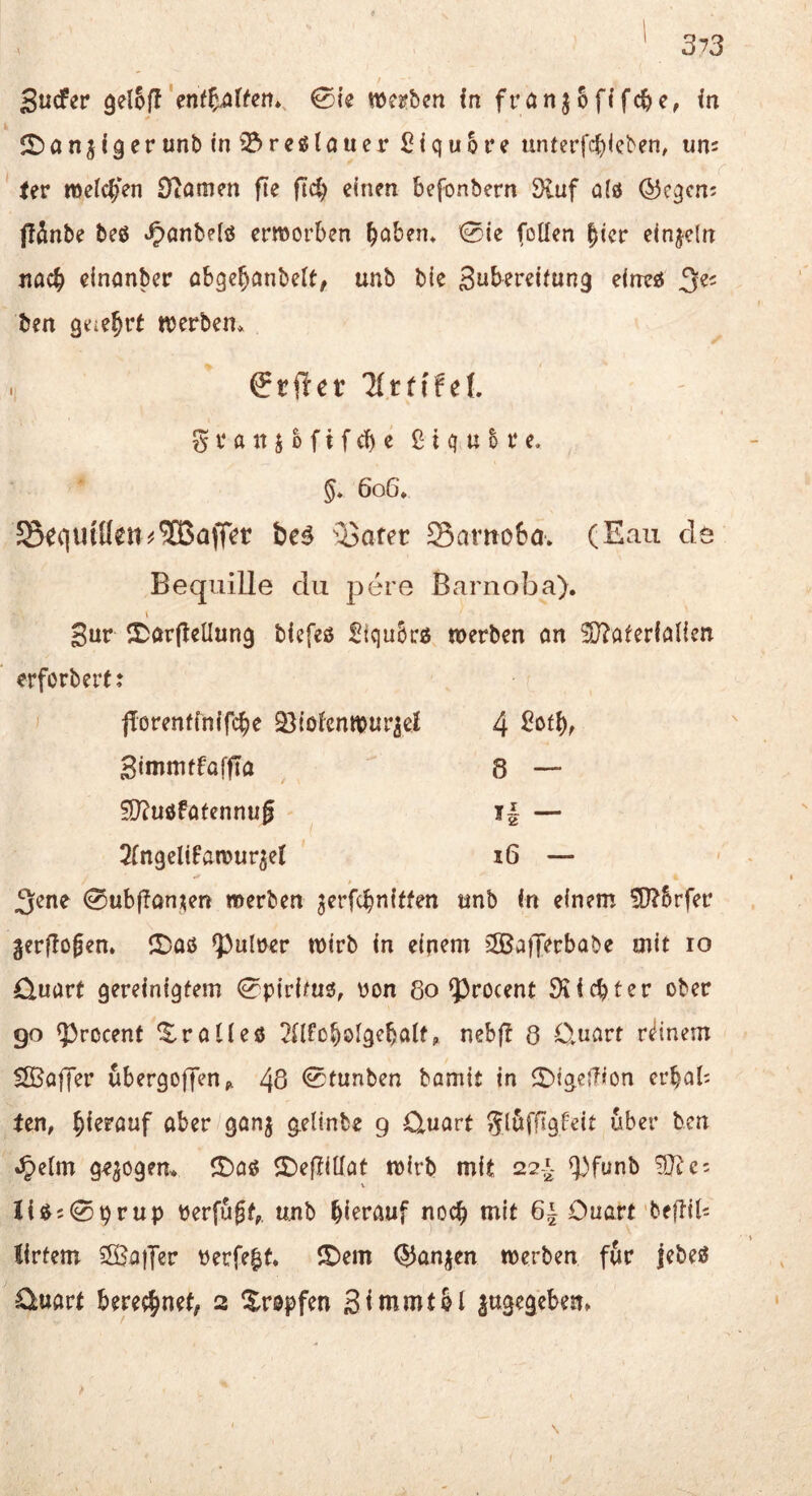 9 ' 373 r Sucfer ^elSff'enffiilfen», 0ie wei?ben in frönjofifc^c, in IDanji9er unb inO^reglciuer ßiquore unterfc^icben, um Uv mclc^Ten Dtamen fte einen befonbern Sluf ald ©cqcn; ffänbe beß *^anbe(ß ermorben b^ibeiu 0{e (oKen bicr einzeln jiacb clnanber obge^anbelt, unb bie 3uberei(un9 eineß 3«' ben geic^rt njcrbem ffriler llttifcl i Svanj&fifcbe ßiqubre. §* 6o6, S5e<|UtlI^it^®aff^r te^ ■’^Jafer Sarnobov (Eau de Bequille du pere Barnoba). I Sur ^Darflellung biefeß Siqnbcß werben ön ^öterfölien erforbertj fiorenfinifcbe Q^tofenwur^cl 4 Simmtfaffta 8 — ^ußfatcnnug H — Slngelifawur^el i6 — t 3^ne 0ub|!an;^en werben jerfcbniffen unb in einem 5D^5rfer gerflojen» ©aß ^ulrer wirb in einem jSaiJerbabe mit lo Quart gereinigtem 0pirimß, ron 8o fprocent Siicbter ober go 5^rßcenf ^raUeß ^Hfoboigebalfp nebft 8 Quart rdnem Sßaffer ubergoffen^ 48 <Stunben bamit in ©igefTion crbab ten, hierauf aber gan^ gelinbe g Quart Jl^ffigf-eit über ben Jpeim gezogen* ©aß ©eftiUat wirb mit 227^- <))fünb ^e: \ Iiß5 0prup berfugfp unb hierauf noch mit 6| Quart beftiU lirtem Halfer Perfekt, ©em OJanj^en werben f&r jebeß Quart berechnet, 2 Xropfen Sinimtbl lugegebem \ I