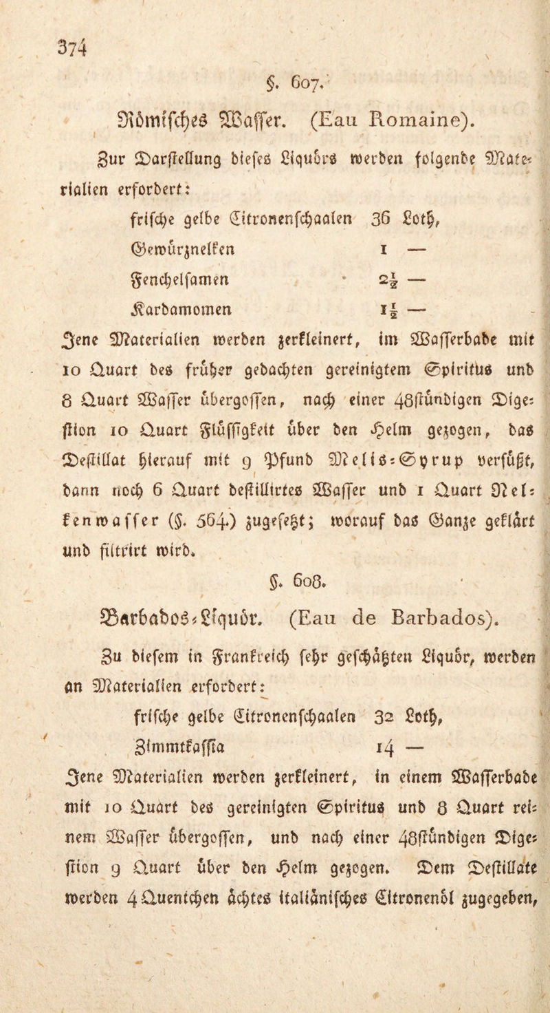 §. Coy/ S\6m{f(^e^ SBalT^r. (Eau Romaine). 3ur il)arffe[fun3 blefeß SiquSrß tterbea fol^enbe 9J?afe< rialien crforbert: frlfc^e gelbe ^itronenfc^aalen 36 JCot§, ©erour^nelfen i — gencbelfomen • 2| — .^arbamomea i| — 3^ne 9)?aterialien lüerben ^erfleinerf, im ^Sßofferbabe mit 10 Quart beß frubvP gebac^ten gereinigtem 0piritüd unb 8 Quart S83a|Ter übergoffen, na^ einer 48fiunbigen 2){ge; flion IO Quart gluffigfett über ben ^elm ge;^ogen, baß CDefliüat hierauf mit 9 q^funb 93^eiiß;0prup verfugt, f bann noch 6 Quart bejliüirteß iffiaffer unb i Quart O^el; fenmaffer {§, 5640 morauf baß ®an^e gefidrt unb fiitrirt tvirb* §♦ 608. S5ftr6abo^^Sfc|u6r. (Eau de Barbados). 3u biefem in granfieic^ fe^r gefc^d^ten Siqubr, merben an 9J?aterianen erforbert: frifcl^e gelbe (Rtroncnfc^aalen 32 ^ot^, 3immtfaffia 14 — 3^tie ^O^aterialien werben jerfleinert, in einem SKafTerbabe mit IO Quart beß gereinigten 0p{rituß unb 8 Quart reis nem iffiafTer dbergoffen, unb nact) einer 48!^&nb{gen ^Diges frion 9 Quart über ben Spelm gezogen. 5)cm ^Dejlilldte werben 4^w^ti(c§en dc^teß italidnifc^eß €ltronen6l zugegeben,