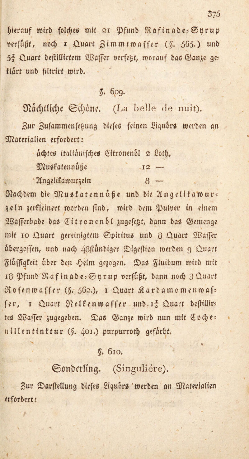 hierauf fol^eö mit 21 5^funb 9töfinabe;0prup berfugt, noc^ i üuart Stnimtmoffer (§. 565.) unb 5f D*uart bcfliüirtem SSöfTer ^erfe^t, morauf baß gei flart unb jülfrirt mirb. ' ' 5‘ 6p9* Sliacl;t(td;e ©c{;5nc. (La belle de nuit). Sur Sufammcnfe^ung biefeß feinen ^iqu&rß werben an Ü^ateriölien erforbert: ^(^feß ifaliiünifc^eß €itronen5l 2 iD^ußfaiennupe ' .12 — V Jfngelifawurjdn , 8 — D^ac^bem bie 9J^ußfatennuge unb bie ^{ngelfEawurs jeln jerfieinert worben ftnb, wirb bem Q3ult)er in einem 5ffiafferbabe baß €itronen61 jugefe^t, bann baß QJemenge mit IO Quart gereinigtem 0pitituß unb 8 Quart Gaffer ubergoffen, unb nach 2){geflton werben g Quart glufftgfeit über ben .^elm gezogen, ©aß gluibum wirb mit 18 9^funb'Öiaf inabc;09rUp »erfaßt, bann noc^ 3Quart ^iofenwaffer (5. 562.), i Quart i^arbamomenwafj fer, I Quart 97elfenwaffer unb.jf Quart beffiüirc feß Gaffer zugegeben, ©aß ©anje wirb nun mit doc^ei * nillentinftur (§. 40^0 purpurrot^ gefärbt. 5* 610. ^ ©onbßllmg. (Singuliere). Sur ©arfleüung biefeß ^^iquorß'werben' an SO^aterialien erforbert? \ 1