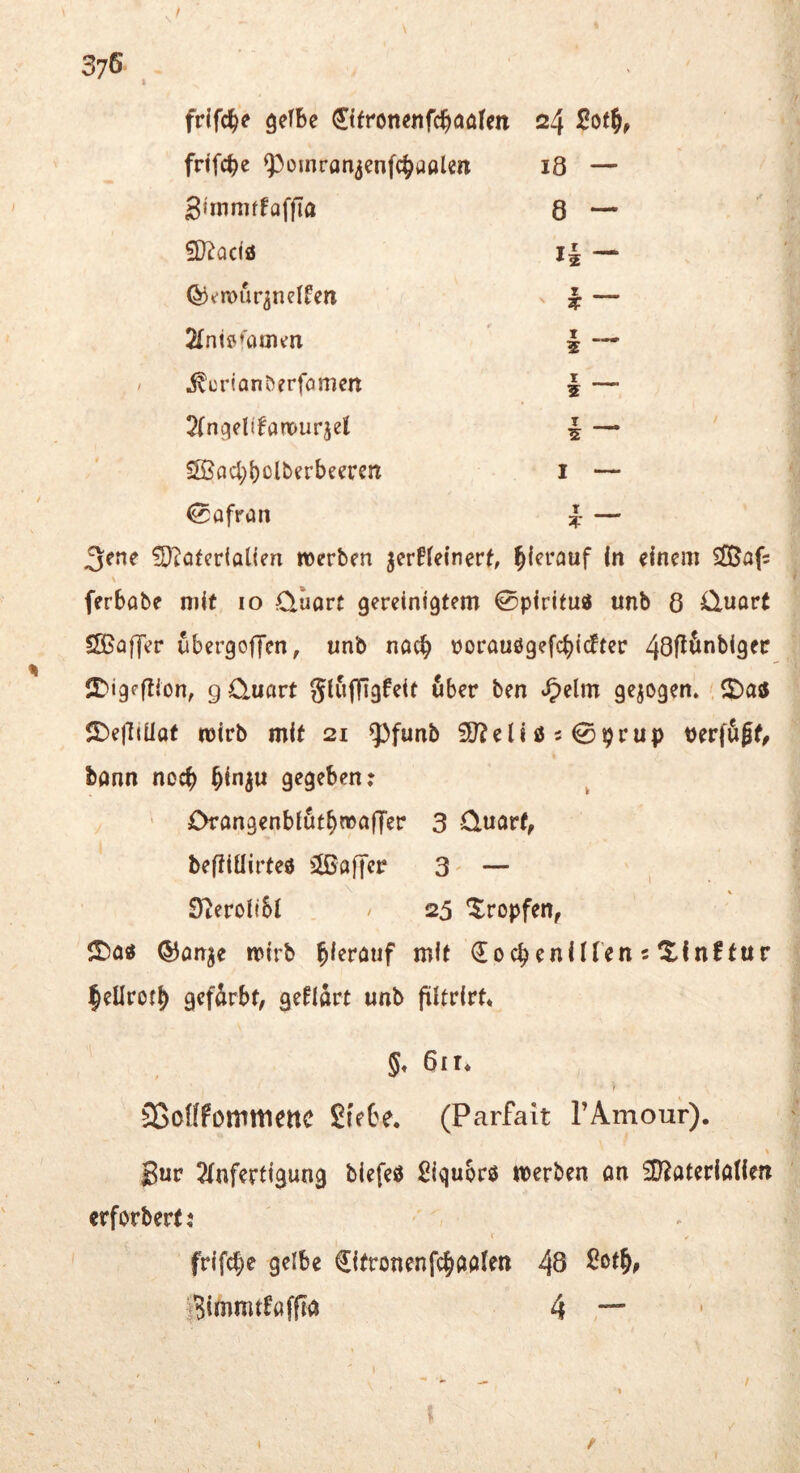 , / 376 . frifche gelbe Ctfronenfchaalen 24 Söth, frifche ^omran^enfchaalen 18 — gimniffaffta 8 — 9)?acia i| — ^emur^nelfen T — 2lntö*'amen 2 — ^crionberfomen t _ 5 ^Ingelifanourjel I _ SSjachbolberbeeren I — 0afran T _ !E)iafcrtalicn reerbm jcrffeincrt, hierauf In «incm ®af: \ ferbabe mit lo Quart gereinigtem 0pirifuji unb 8 Quart SOBüffer ubergoljen, unb nac§ tjorau0ge[cbi<ftec IJbigpftion, g Quart glujTigfeit fiber ben »^elm gezogen.' $DejliUat mirb mit 21 ^funb SD?en0509rup tjerffißt, bann noch bin^u gegeben: ’ Orangenbiut^maffer 3 Quart, beftlüirteö ^Baffer 3' — \ ' ■ » S^eroliSl . / 25 tropfen, ©a« ®anje mirb hierauf mit Cochenillen 5 tllnftur leüroth gefärbt, geHart unb filtrirt* §, 61 !♦ SSoöfommettC Stebe, (Parfait TAmour). J3ur 2lnfertigung biefeö ßiqubrö n)erben an ^D^aterlöllen erforberti frifche gelbe Cifronenfch^alen 48 iBimmtfaffra 4 \ i /