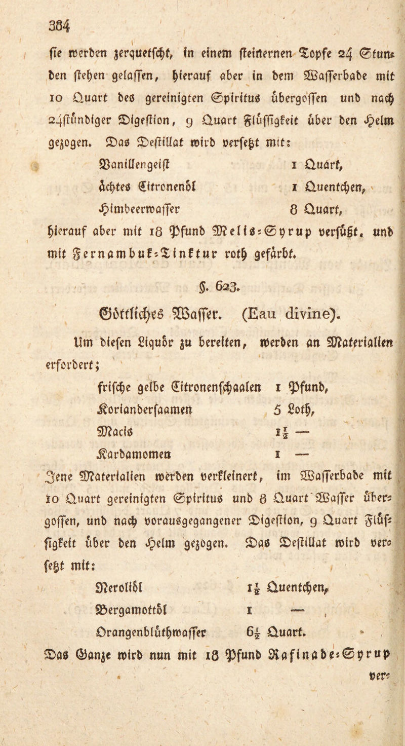 fie tcerben jerquetfc^f, fn einem (feirternen ^opfe 24 ben flehen gelaffen, hierauf aber in bem Sffiafferbabe mit IO Q.uart beö gereinigten 0pirifuö ^bergcffen unb nac^ 24ffunbiger ©igeflion, g Quart gluffigfeit über ben gezogen* 2)aö ^e|tiüat wirb »erfe^t mit; 93aniüengei(I i Quart, ^cbteö €itronen6t i Quentchen,' *5)imbeerma|Ter 8 Quart, I hierauf aber mit 18 93funb ?DJeIiös0prup t)erfu0t, unb mit gernambufs^inftur rot& gefärbt, L 5. 623» ©öttttc^c^ 5Bafler. (Eau divine). Um biefen Siqubr gu bereiten, iperben an SD^aterialien erfcrbert; ’ ' frifcbe gelbe €itronenfc^aalen i ^funb, ^orianberfaamen 5 Sotb, iD^aciö i| — V ^arbamomen i — ;i 3ene ?D?aferialien machen Perüleinert, im ^SBafferbabe mit ^ lo Quart gereinigten ^pirituö unb 8 Quart'^Baffer uber^ j goffen, unb nach poraußgegangcner 5)ige(Iion, g Quart glöf? i ftgfeit über ben »^elm gezogen, 25e|Iillat mirb Perc i fe^t mit; i 9?eroli6l Quentchen, ' S&ergamottbl i — , Orangenblutbmoffer 6^ Quart, * , ^a0 ©an^c wirb nun mit i8 9)funb 9lafinabe«0prup