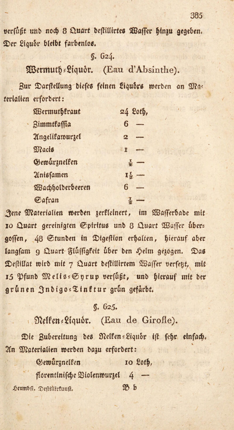 »erffigt unb noc^ 8 üuart bcfliülrte« SlBafler ^inju Qegebem ßiijubr bleibt farbenlo«» §♦ G24. fBcrmut§#2{qu6r* (Eau d’Absinthe)* Sur J^arflellung biefe« feinen Siqubr« tverben on terialien erforbert: ^crmuthfraut 24 Solh/ ^ Sinimtfaffta / 6 — 2rngelifa»urjet 2 — 3}?acid I — @e»ür3nelfen I s 2{niöfamen i§ — SJBachbolberbeeren 6 — Safran 1 _ 2 3ene ^Ttaterialiert »erben jerflelnerf, im SBafferböbe mit i 10 Quart gereinigten ^pirifuö unb 8 Quart SSßaffer öbers goflfen, 40 <^tunben in it)i9ej!ion erhalten, hierauf aber langfam 9 Quart'glufffgfeit (iber ben gevögen, lt)efTllIat »irb mit 7 Quart befliüirtem ^ajfer tJerfe^t, mit i5 ?3funb !O?eIiö509rup verfügt, unb herauf mit ber grünen ^nbigo'-^inftur grün gefärbt* §♦ 625* ^ Steifen ^Stquüt* (Eau de Girofle). $Die Swbereifung beä Steifen 5 Siqubr iil fe^r einfach* 2fn üD^aterialien »erben baju erforbert: ^ ©emfir^nelfen ' 10 Soth, fforentinifche 25iolen»ur|el 4