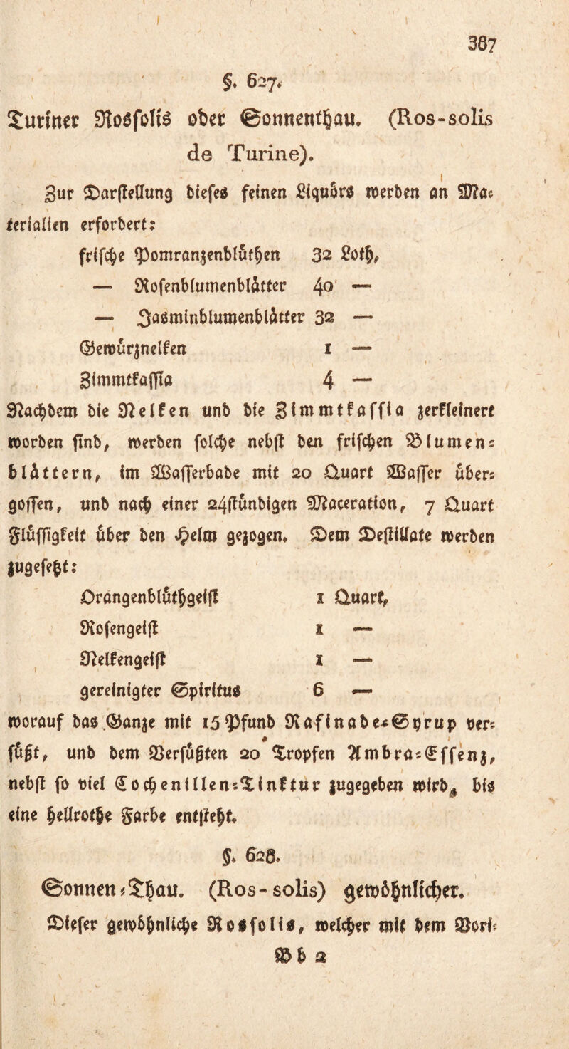 §t 627* Surftter Sto^foHö obet ©onnentl^au. (Ros-solis de Turine). Sur ©arfledung tiefcd feinen Siq«5r^ werben an fD?a« ierlflllen erforber(: frlfc^e ^^omran^enblfit^en 32 — SKofenblumenblitter 4^' — —; 3aöminblumenbl^itter 32 — ©etöurpelfen i — SimmtfafJIa 4 — S^aebbem ble Steifen unb ble 3<nimt!aff{a 3erF(elnerf worben finb, werben folc^e nebfl ben frlfc^en Blumen5 bUtfern, Im $[ßafrerbabe mit 20 £luarf SBaffer ubers goffen, «nb nach einer 24|t&nbl3en ^O^aceratlon ^ 7 Ouart glöffigfelt öber ben J^elm gejogem ®em iDefllUafe werben jU9efe|t: Orangenblötbqeljl Ölofengeljt S^elFengelfl gereinigter ©piritu« I üuarf, I — X —. 6 — worauf baö.QJanje mit i3 93funb 9'laflnabe^0prup pers fügt, unb bem 2}erfugten 20 tropfen 2tmbra«€ffenj, nebft fo plel €ocbenlI(en5XlnFtttr lugegeben wlrb^ bl« eine betlrotje Sarbe entjtebt 5* 628* ©Dttneit # (Ros - solis) gewöhnlicher, 5)lefer gewbbnUcbe ÖJoafoH«, we%r mit bem 9)or^ b 2