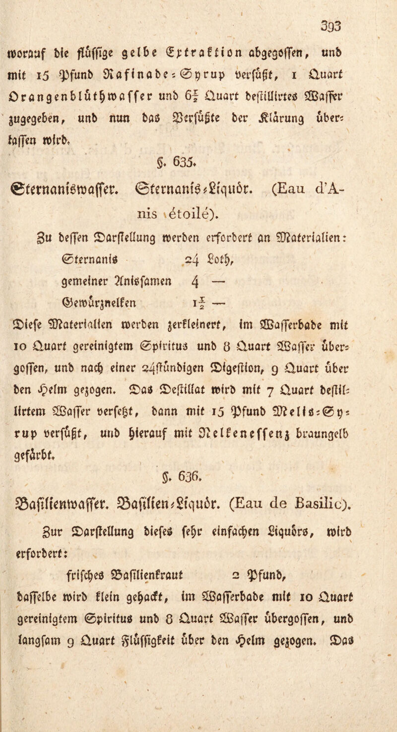 m njorftuf ble fluffTae gelbe <^):(raflion abgegoffen, unb mit i5 93funb 9lafinabe20^rup verfugt, i 0.uart Oröngenblöt^moffer unb 6| Quart befüüirteö SSBafl^r ' gugegeben, unb nun baö 55^rfüg(e ber Klärung uberc ta|T<?n wirb, * • §. 635. ©ternanfemaffer, ©ternanB^ßiquör. (Eau d’A- nis \etoile). 3u be|]en JDarflellung tverben erforbert an 5D^aterialien: 0ternaniö ,24 gemeiner 2(niöfamen 4 — ©emfirgnelfen if — 2)ie[e ?0?aterialien werben gerfleinerf, im SBafferbabe mit IO Q.uart gereinigtem ^pirituö unb ö Quart SÖBajTer übers gof]en, unb nach einer 24flunbigen ©igeftion, g Quart über <• • * ben t5>elm gezogen, ^Daa ^Defrillat wirb mit 7 Quart beflils lirtem Cffiaffer verfemt, bann mit 15 ^funb ^D^eliös^ps rup verfügt, unb hierauf mit 0telfeneffeng braungelb gefärbt 636» y SBajth'cmijajter. Safi((eti^Sfqu5r. (Eau de Basilic). Sur SDarjlellung biefeö fe^r einfachen Siqukö, wirb \ erforbert: frifc^ed 23afilienfraut 2 93funb, baffelbe wirb flein ge^acft, im SSJofierbabe mit 10 Quart gereinigtem 0pirifu3 unb 8 Quart SlSaffer übergoffen, unb longfam g Quart glüffigfeit über ben •^)elm gezogen* lJ>a3