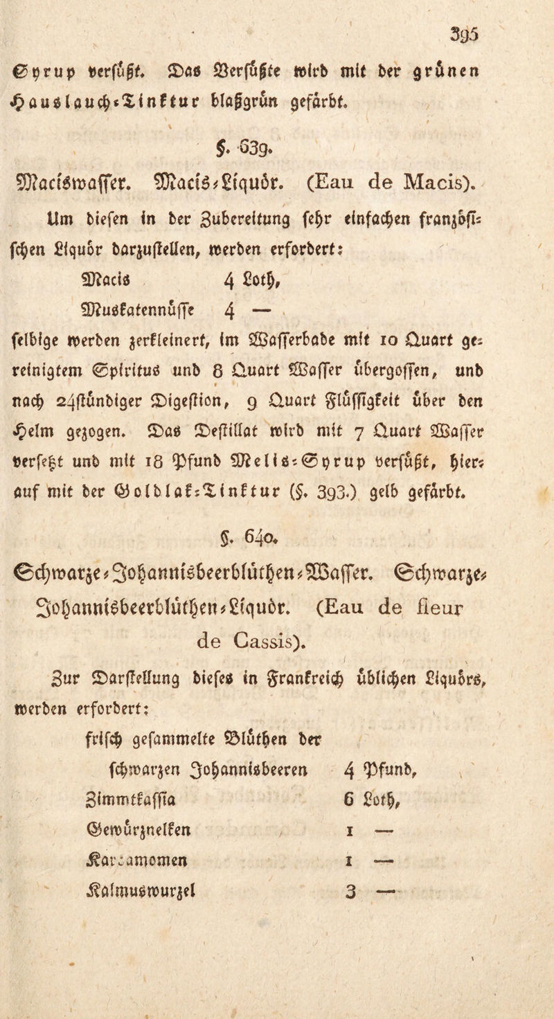 yj5 ^t)tup ©«15 SSerfugfe »leb mit ber grftnen J&auölouc^*Xin!t«c Mttggrfin aefdrbt« t f -639* SOJacBtt^afler. ?KacB^£{quör. (Eau de Macis). Um tiefen in bec Bubcrcitung fe^r einfachen fran^bfls fc^en Slquor bariu|lellen, werten erfortert; 3)^aciö 4 ?D?u0!atenn5ffe 4 — • felbige werten jerUelnert, im 5JÖofTerböte mit lo Cluört ges reinigtem ^plrltuö unb 8 Qnort fSSöfTer iibergoffen, unb noch 24fluntiger ©Igefiion, 9 O^uart gluffigfelt über ten ^»elm gezogen, ©aö ©ejliUat wirb mit 7 Q.uört SSBaffer berfe^t unt mit 18 Ipfunb ?D^elisJ5 0prup tierfugt, §{er? ouf mit ter Q3oltIaf5©inftur (§♦ 3,930 gelb gefdrbt. §* 640* ©d;tt>ar5e^3o§an«{66eer6(üt§ett^SQ3ajT’er. ©d^mariej^ 3of^anm^bcer&lu(§en^£fquör» (Eau de fieur de Cassis). / Sur ©arflellung biefeö in Sranfreicäb ublic^>en 2lqu5rß, werten erfortert: frif^ gefammelfe ^lut^en ter f^warjen So^anni^beeren 4 93funb, , ' SImmtfaffta 6 :Bot^, ®ew5rjnelfen i — ^ai’:amomen i —