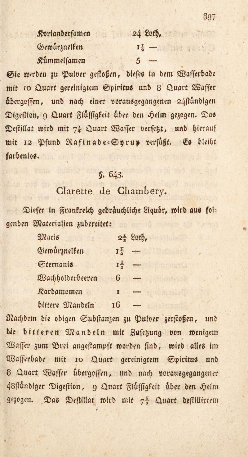^dßnberfamen 24 ©etüÄr^nelfm i| — * Mmmelfamcn 5 — 0ie ttxtben ju ¥>ult)er geflogen, tiefes In bem SÖBafferbobe mit IO Quart gereinigtem Spiritus unb 8 0,uart SffiaiT^c ibergoffen, unb noch einer oorausgegöngpen 24(t5nbtgen !J)lgeglon, 9 Quort glufggfeit über bcn «^elm gezogen, ©os £)egillßt mirb mit 7I: Quart SSBafT^r perfekt, unb ^)ierauf mit 12 5^funb Dvafinabe509rup Perfugt. €s bleibt farbenlos. §* 648» Clarette de Cliambery, 2){efer In granfreUb gebrüucblicbe Slqubr, tt)irb aus fol- gcnben iöbaterialien jubereltet; 5D?acis ©enoür^nelfen 0femanls SSBacbbolberbeeren ^arbamomen bittere iD^anbeln 2f 2ot^, if 6 I 16 Stacbbem b(e obigen 0ubjranjen ^u 53ulPer jerffogen, unb bie bitteren hanteln mit Sufe^ung oon menigem SSBaffer gum S3rei angeffampft morben (Inb, mirb alles im SBafferbabe mit 10 Quarte gereinigtem 0p{rltus unb 8 Quart ^afier übergoffen, unb noch Porausgegangener 48gunb(ger fDigepion, 9 Quart glüfggfeit über ben .^elm 9^3‘^3<’n. ©as J^ejllUat mirb mit 7- Quart beglllirfem ■K t