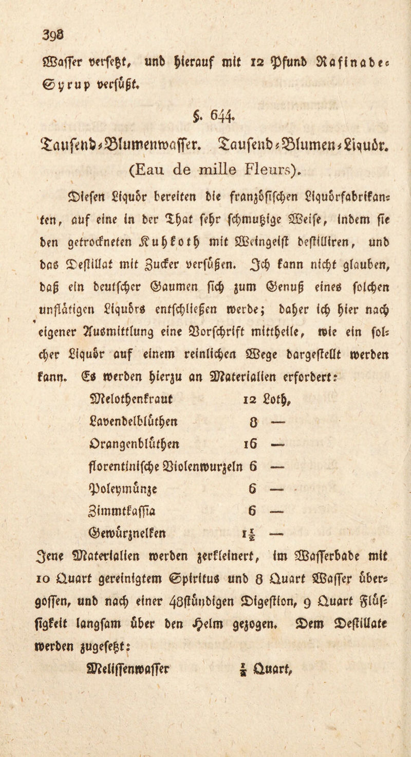 ÖBaffer «nb hierauf mit 12 93funb Stoflnobec 0yrup KKcfuf^ 5‘ 644. Saiif*:ni^55Iunientt)öffer. Saufeub?S(umen^£iquör* (Eau de mille Fleurs), liefert £(qu5r bereiten ble frön^Sftfe^en Slquorfobrifan« ‘ten, öUf eine in bev fe^r fcl;mu^f3e Cffieife, Inbem fte ben getroefneten itu^fotb nilt SSBeingelfl beftlülren, unb boß SDejIiÜat mit guefer verfugen. fann nlc^t glauben, tag ein beutfe^er ©aurnen |Tcb ^um ®enug elneß folcben unflätigen ^IquSrß entfcbllegen »erbe; bo^er Ic^ b^er nach eigener 2rußm{tflung eine SBorfebrIft mlttbeile, wie ein fol^ cber Ülqubr ouf einem veintic^en fSSege bargefieüt werben fttnn* werben ön 3J?aterlallen erforberf? SUtelotbenfrout 12 £otb, iOavenbelblutben Ö — Orangenblutben 16 — forentlnlfcbe 2}lo(enwur^eln 6 — ipotepmun^e 6 — • gimmtfaffla 6 — ©ewur^nelfen i| — 3ene ^D^aterlalien werben nerflelnert, Im ?SßojTerbabe mit IO üuart gereinigtem ©piritu« unb 8 Quart SBaffer öbers goffen, unb nach einer 48flönblgen 2)lge(b(on, 9 Quart glöfs (igfelt langfam öber ben ^elm gezogen» 2)em ®e(llllate werben jugefe|t: SUJellffenwafler i Qnart,