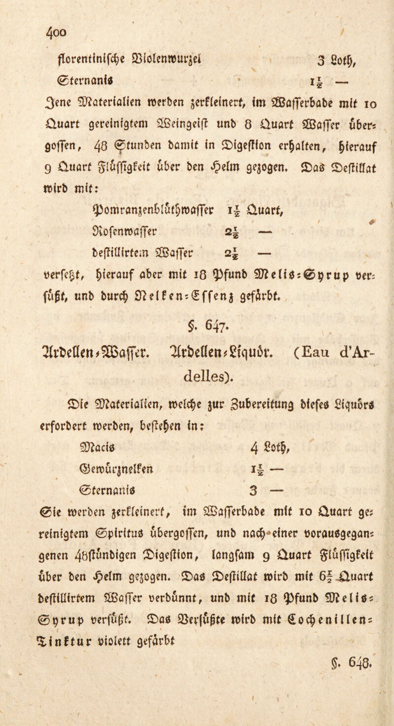 florentln(fd)e SBIolenmur^el t 3 ßot^, 0tcrnanitf * i| — 3ene £0^öterialien n>crb?n 5crf(e(ner(, im Sfißafferbabe mi^ lo Cluart gereinigtem ^eingeifl unb 8 Üuört SffiaflTer über? goffen, 48 ^tunben bamit in 2)igef!ion erhalten, hierauf 9 üuört gi&f|7gFeit über ben ge^ogem 5)as 2)eftiffat wirb mit; ^omrönjenblut^mgffer i| üuörf, # OtofenwflITer 2| — beftillirtem SOSaffer 2^ — tJerfc§t, ^icröuf aber mit i8 5)funb öei*: fußt, «nb burc^ 9lelfen;€ffenj gefärbt., 5» 647. 3tr^et(en#5Ö3affer. ^rbeöeti^ßiquör. (Eau d’Ar- delles). ^le ^atetiaUen, jur Sw^^reitung biefeö Siqubr« «rforbert merben, befielen in; £DZaciö 4 ^ötjf ©emürinelfen i| — « 0ternan{ö 3 — 0ie merben jerneinerf, im SBajTerbabe mit lo Quart ge? reinigfem ©pirituö ubergoffen, unb nac^^einer üorauögegan? genen 4öflunbigen CDige(lion, langfam 9 Quart 6ber ben »^elm gezogen. 5De(IilIat wirb mit 6f ^uart beflillirtem Slßöffer tjerbunnt, unb mit 18 ?)funb !D?eliö? 0prup perfäßf. ©aö 23er(ußte n>irb mit Soc^enillen? ^inftur biolett gefärbt 5. 648/ I 1