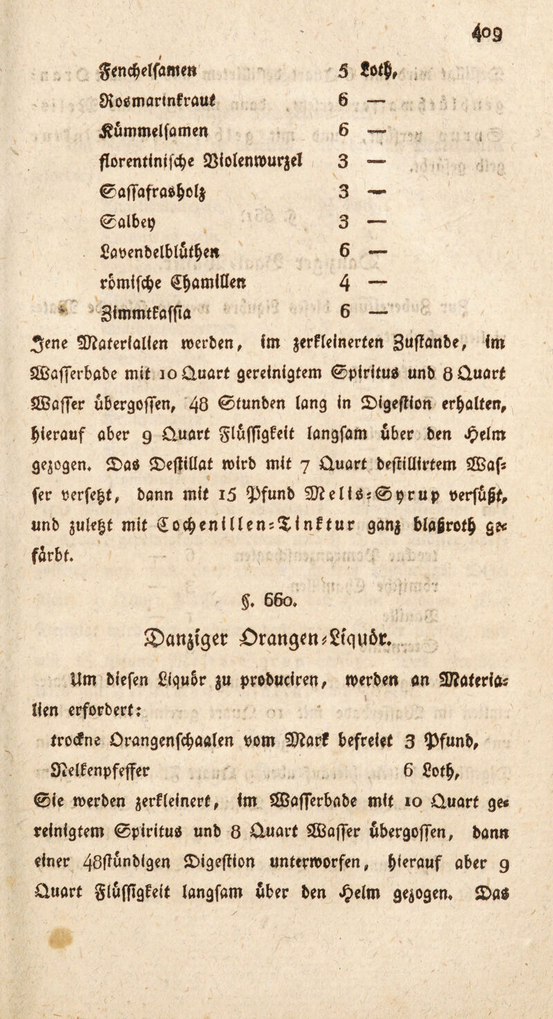 •i: , S<nt^etfflme«' ; 5 Jot®» : ■ ■ IKotJinarinfraui 6 — > . ; , 1 - . • * .ßömmelfamen ,6 — ^ florendnifc^e QSioIenwurjel 3 — , ^affafraft^ctj 3 — 0albe9 ' 3 — SavenbelblSf^en 6 — rbmifc^e €§öminett 4 — ' SImmtFaffla ’ 6 —' 5?ne !D?a(erlaIien werben, fm jerHelnerten 3Üf?önbe, im SSJaflerbabe mit loüuart gereinigtem 0piritu« unb öüuört ÖBaflTer ubergoffen, ‘48 ^innben lang in 2)igeffion erhalten, hierauf aber g üuart glöfligfeit langfam öber .ben ^elm gejogen^ ^Dad 3)ef|illat wirb mit 7 Ctuart befiillirtem SlBaf« fer perfekt, bann mit i5 ?)funb ^eliö50priip verfügt, tmb juk|t mit (Ioc^enillens^inftur ganj blafirotg ge« fürbt. - . .i . - / ^ §,660; ' ''T ’ S^anjtgcr örangen^efquör. ... Um tiefen £lqu6r ju j)ro6Hcireii, »erte» on SBoteritf« { lien erferbert: '  trotfne Orangenfc^aalen vom ü^arf befreiet 3 5>funb, Steifenpfeffer , ,r . , 6 Cof§, <Sie werben gerfleinert, im, ^afferbabe mit 10 C.uarf ge« reinigtem ^piritud unb 8 Ctuart SEBaffer übergoffen, ban» einer 48f^ünblgen ©igeflion unterworfen, hierauf aber g üuart glüffigfeit langfam über ben gezogen* SDa«