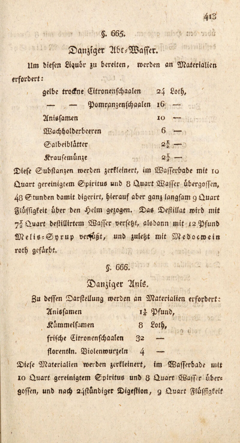 ' * ©anjfger 7t6t^®ojTer. ' ' “ Um bfefen ßlqu&r ju bereiten, n)erben ön ^J^olerialien erfordert: ' 5 , gelbe trotfne Citronenfc^aalen 24 gof^, \ — , — ^^omransenfc^öalen i6v — - ^(nidfanien 10 — ^ ' SOBacbbolberbeeren • 6 — 0aibeibldtfer , 2| ^— > ^roufemunj^e •/ 2f — Jt)icfe 0ublIanjen roerten jerPlelnerf, im SSJafferbabe mit 10 Quart gereinigtem Spiritus unb 8 Quart ^Baffer ubergoffen, 48 ^tunben bamit bigerirt, hierauf aber ganj langfam 9 Quart glufflgfeit über ben *^elm gezogen. 2)aÄ 5)ef?illat mirb mit 7f Quart befliUirtem SSJaiJer tjerfe^f, alebann mi^l2 53funb 2)?eliöc09rup ueiitipt, unb gule§t mit SJteboemetn rot^ gefürbt , , 666. SDanjfger 3u beffen IBarfteüung merben an iD?aferialien erforbert: ; 2(ni6famen ^funb, i^ümmelfamen 8 , frifcbe €itronenfc^aaIen 32 — florentln. Sßiolenwurjeln 4 — SDiefe üötaterialien werben jerfleinert, im ^Bafferbabe mit IO Quart gereinigtem 0piritu« unb 8 Quart «ClBaiJer übers gojTen, unb na^^ 24(tunbi3er JDige|?ion, g Quart glüffTgWf